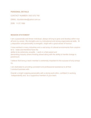 PERSONAL DETAILS
CONTACT NUMBER: 0423 972 740
EMAIL: dizziiblondes@yahoo.com.au
DOB: 11.07.1969
MISSION STATEMENT
I am a passionate and driven individual, always striving to grow and develop within mys
elf and my career. My strengths are my motivational and strong organizational skills. M
y disposition and personality is energetic, bright with a good sense of humour.
I have worked in many industries and a vast array of cultural environments from corpora
te to trade and therefore have the
ability to be extremely versatile. I work in a fast paced and
demanding industry where thinking ahead along with the ability to handle change is
paramount.
I believe that being a team member is extremely important to the success of any compa
ny.
I am dedicated to providing consistent and professional assistance to all that
I conduct business with.
Overall, a bright outgoing personality with a strong work ethic, confident in working
independently and as a supportive member of your team.
 