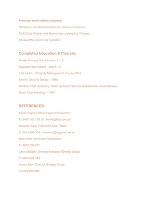 Previous work history included:
Reception and Administration for various companies
Child Care Worker and Nanny over a period of 10 years
Woolworths Check Out Operator
Completed Education & Courses
Bexley Primary School –year 1 ‐ 5
Kogarah High School –year 6 –9
Link Learn – Property Management Course 2010
Interior Décor & Design - 1998
Beverly Smith Academy 1989 | received Honours & Distinction (Cosmetician)
Basic Food Handling – 1987
REFERENCES
Kerrie Hayes I Kerrie Hayes Productions
P: 0408 183 135 I E: kerrie@khp.com.au
Maureen Kear I Maureen Kear Talent
P: 0414 889 304 I mktalent@bigpond.net.au
Barry Kerr I All Event Productions
P: 0409 594 971
Chris McMah | General Manager iEnergy Group
P: 0400 904 141
Sunny Sun | Director iEnergy Group
P:0404 999 888
 