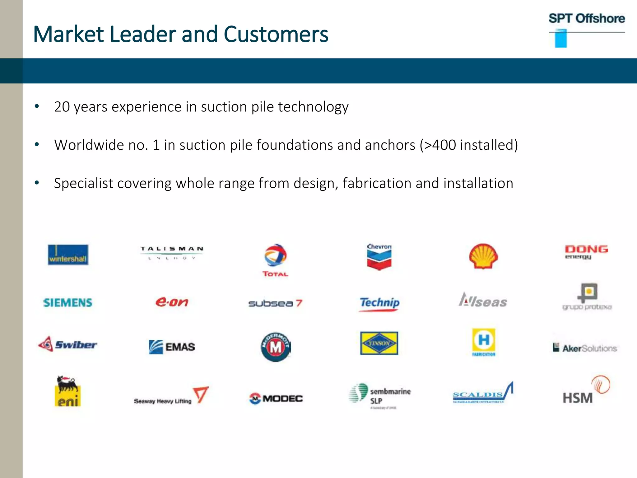 Market Leader and Customers
• 20 years experience in suction pile technology
• Worldwide no. 1 in suction pile foundations and anchors (>400 installed)
• Specialist covering whole range from design, fabrication and installation
 