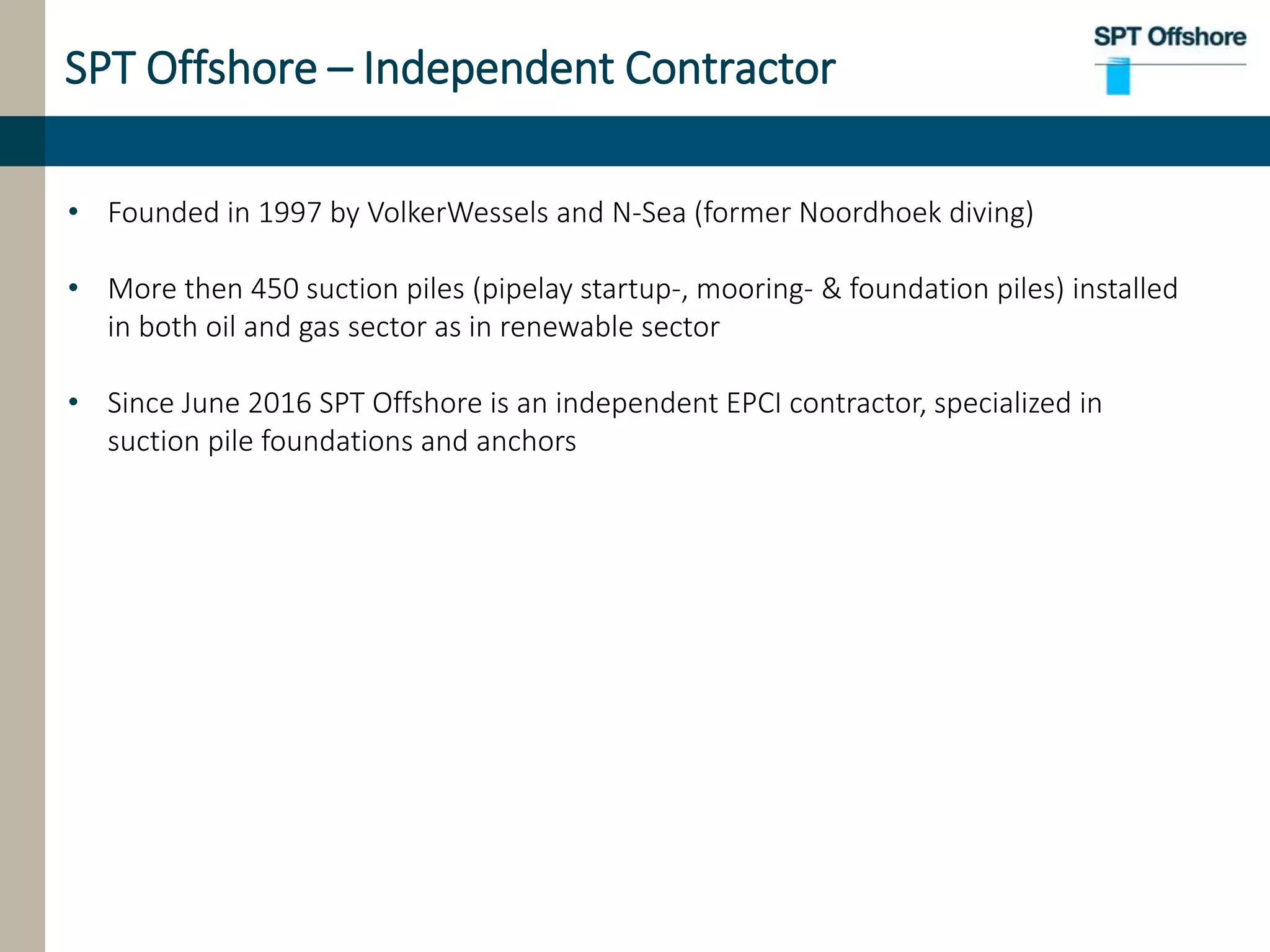 SPT Offshore – Independent Contractor
• Founded in 1997 by VolkerWessels and N-Sea (former Noordhoek diving)
• More then 450 suction piles (pipelay startup-, mooring- & foundation piles) installed
in both oil and gas sector as in renewable sector
• Since June 2016 SPT Offshore is an independent EPCI contractor, specialized in
suction pile foundations and anchors
 