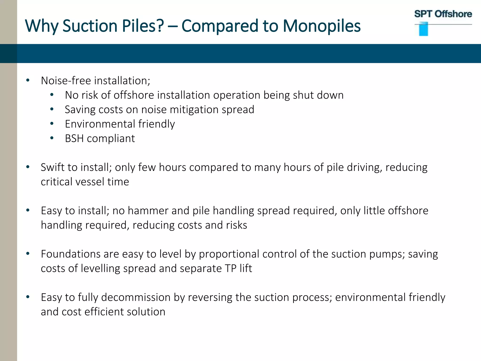 Why Suction Piles? – Compared to Monopiles
• Noise-free installation;
• No risk of offshore installation operation being shut down
• Saving costs on noise mitigation spread
• Environmental friendly
• BSH compliant
• Swift to install; only few hours compared to many hours of pile driving, reducing
critical vessel time
• Easy to install; no hammer and pile handling spread required, only little offshore
handling required, reducing costs and risks
• Foundations are easy to level by proportional control of the suction pumps; saving
costs of levelling spread and separate TP lift
• Easy to fully decommission by reversing the suction process; environmental friendly
and cost efficient solution
 