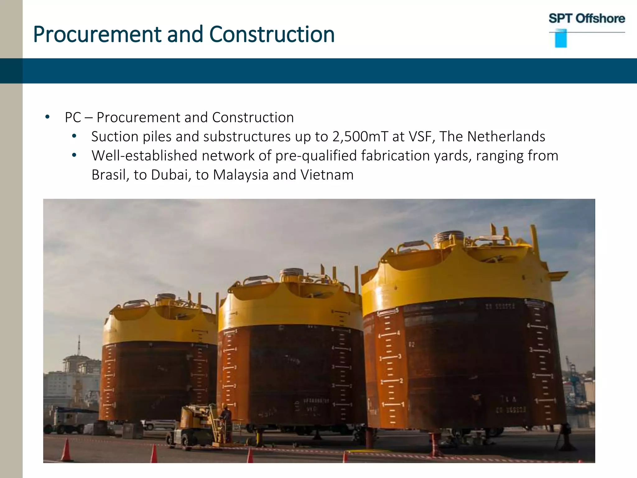 Procurement and Construction
• PC – Procurement and Construction
• Suction piles and substructures up to 2,500mT at VSF, The Netherlands
• Well-established network of pre-qualified fabrication yards, ranging from
Brasil, to Dubai, to Malaysia and Vietnam
 