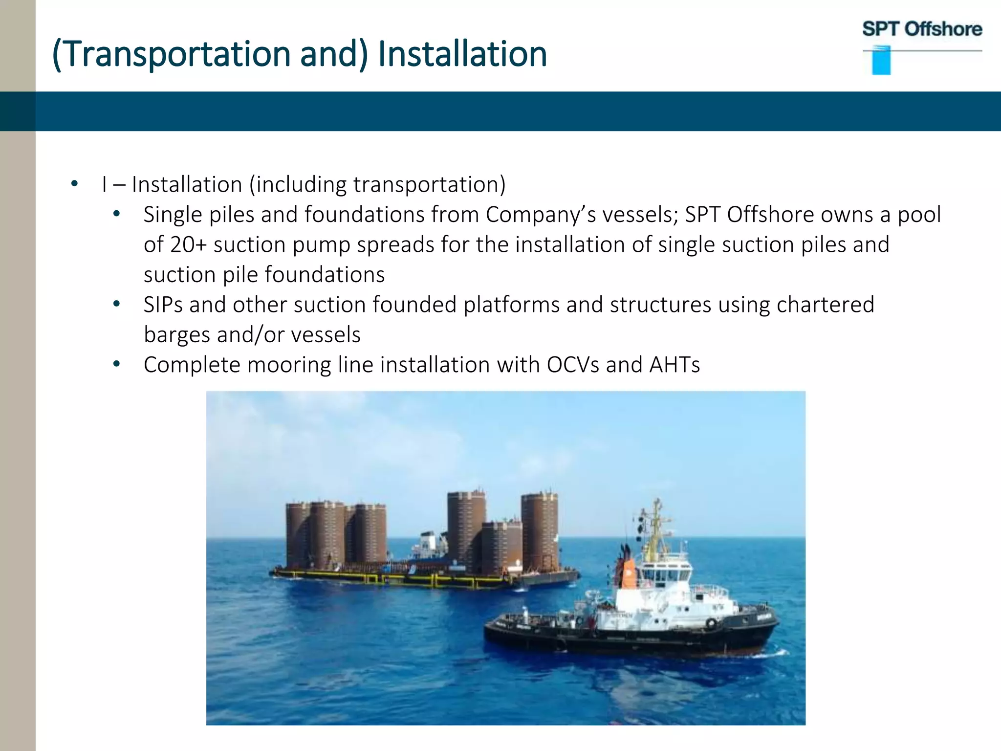 (Transportation and) Installation
• I – Installation (including transportation)
• Single piles and foundations from Company’s vessels; SPT Offshore owns a pool
of 20+ suction pump spreads for the installation of single suction piles and
suction pile foundations
• SIPs and other suction founded platforms and structures using chartered
barges and/or vessels
• Complete mooring line installation with OCVs and AHTs
 