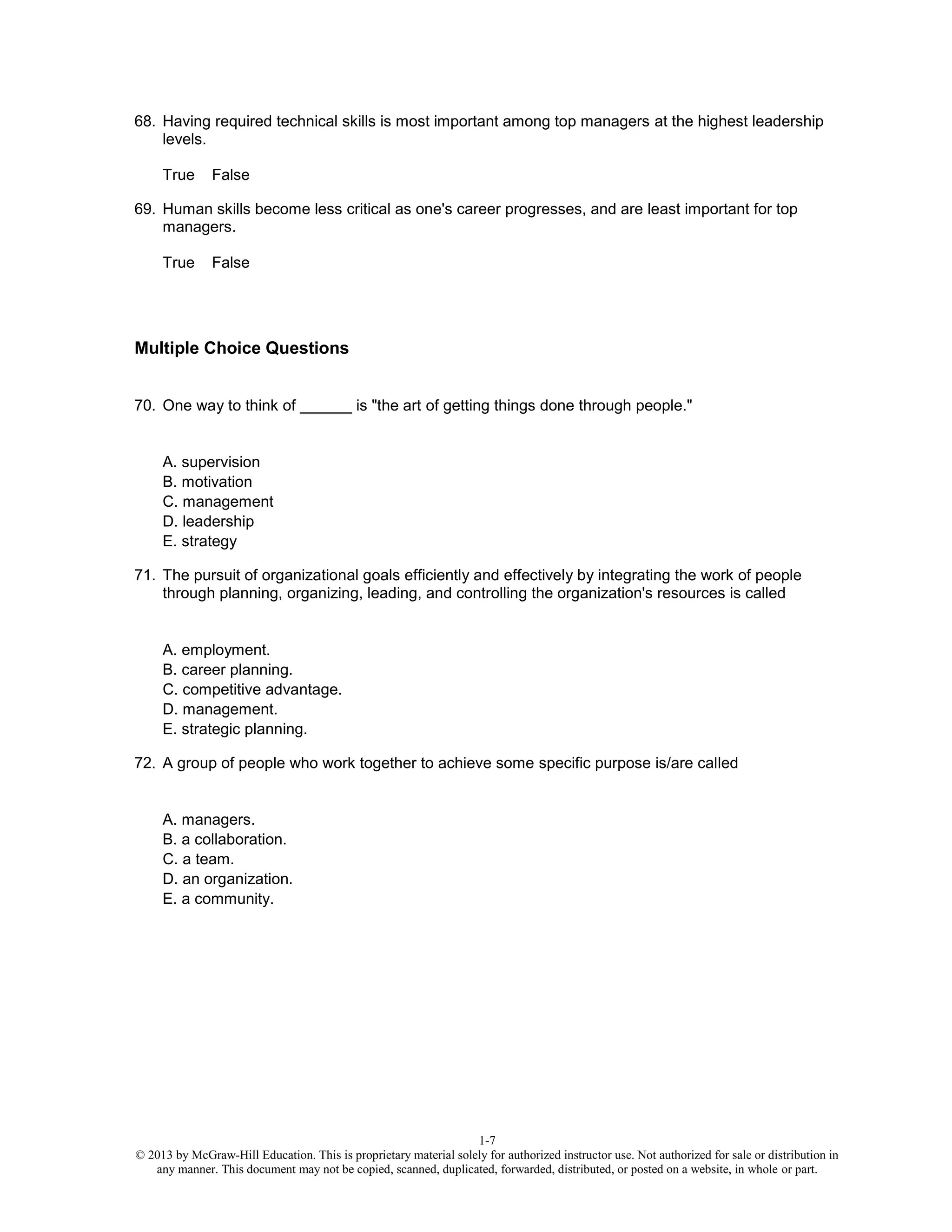 1-7
© 2013 by McGraw-Hill Education. This is proprietary material solely for authorized instructor use. Not authorized for sale or distribution in
any manner. This document may not be copied, scanned, duplicated, forwarded, distributed, or posted on a website, in whole or part.
68. Having required technical skills is most important among top managers at the highest leadership
levels.
True False
69. Human skills become less critical as one's career progresses, and are least important for top
managers.
True False
Multiple Choice Questions
70. One way to think of ______ is "the art of getting things done through people."
A. supervision
B. motivation
C. management
D. leadership
E. strategy
71. The pursuit of organizational goals efficiently and effectively by integrating the work of people
through planning, organizing, leading, and controlling the organization's resources is called
A. employment.
B. career planning.
C. competitive advantage.
D. management.
E. strategic planning.
72. A group of people who work together to achieve some specific purpose is/are called
A. managers.
B. a collaboration.
C. a team.
D. an organization.
E. a community.
 