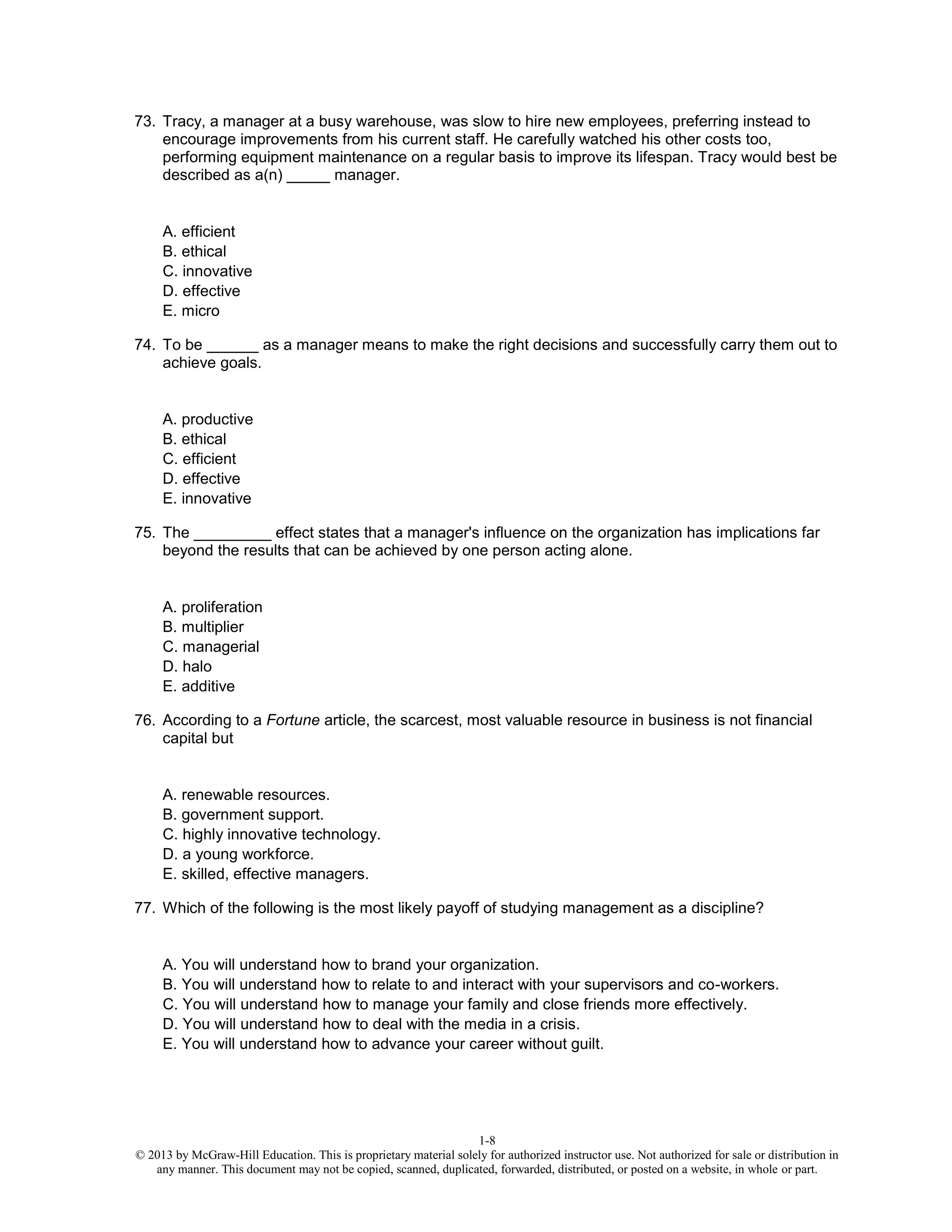 1-8
© 2013 by McGraw-Hill Education. This is proprietary material solely for authorized instructor use. Not authorized for sale or distribution in
any manner. This document may not be copied, scanned, duplicated, forwarded, distributed, or posted on a website, in whole or part.
73. Tracy, a manager at a busy warehouse, was slow to hire new employees, preferring instead to
encourage improvements from his current staff. He carefully watched his other costs too,
performing equipment maintenance on a regular basis to improve its lifespan. Tracy would best be
described as a(n) _____ manager.
A. efficient
B. ethical
C. innovative
D. effective
E. micro
74. To be ______ as a manager means to make the right decisions and successfully carry them out to
achieve goals.
A. productive
B. ethical
C. efficient
D. effective
E. innovative
75. The _________ effect states that a manager's influence on the organization has implications far
beyond the results that can be achieved by one person acting alone.
A. proliferation
B. multiplier
C. managerial
D. halo
E. additive
76. According to a Fortune article, the scarcest, most valuable resource in business is not financial
capital but
A. renewable resources.
B. government support.
C. highly innovative technology.
D. a young workforce.
E. skilled, effective managers.
77. Which of the following is the most likely payoff of studying management as a discipline?
A. You will understand how to brand your organization.
B. You will understand how to relate to and interact with your supervisors and co-workers.
C. You will understand how to manage your family and close friends more effectively.
D. You will understand how to deal with the media in a crisis.
E. You will understand how to advance your career without guilt.
 
