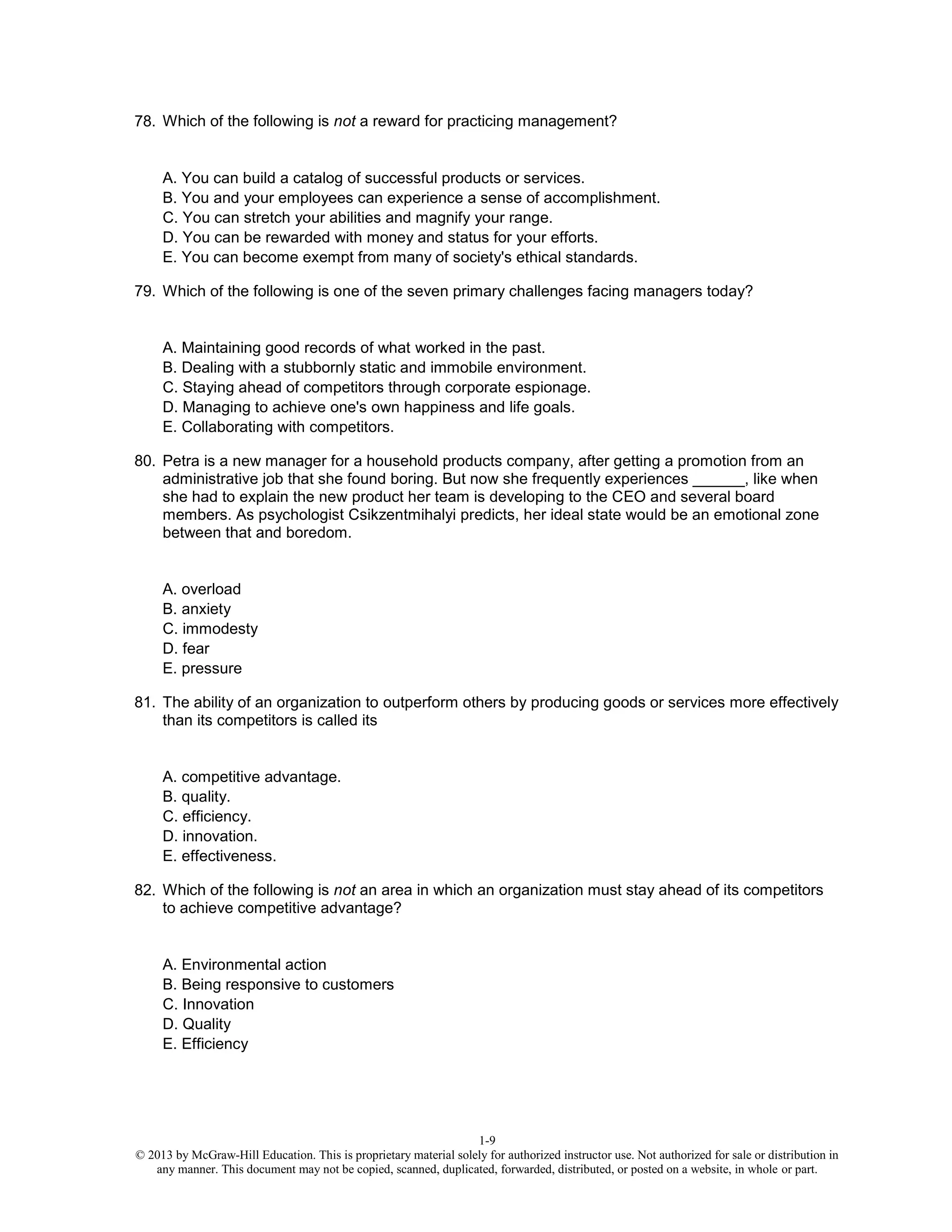 1-9
© 2013 by McGraw-Hill Education. This is proprietary material solely for authorized instructor use. Not authorized for sale or distribution in
any manner. This document may not be copied, scanned, duplicated, forwarded, distributed, or posted on a website, in whole or part.
78. Which of the following is not a reward for practicing management?
A. You can build a catalog of successful products or services.
B. You and your employees can experience a sense of accomplishment.
C. You can stretch your abilities and magnify your range.
D. You can be rewarded with money and status for your efforts.
E. You can become exempt from many of society's ethical standards.
79. Which of the following is one of the seven primary challenges facing managers today?
A. Maintaining good records of what worked in the past.
B. Dealing with a stubbornly static and immobile environment.
C. Staying ahead of competitors through corporate espionage.
D. Managing to achieve one's own happiness and life goals.
E. Collaborating with competitors.
80. Petra is a new manager for a household products company, after getting a promotion from an
administrative job that she found boring. But now she frequently experiences ______, like when
she had to explain the new product her team is developing to the CEO and several board
members. As psychologist Csikzentmihalyi predicts, her ideal state would be an emotional zone
between that and boredom.
A. overload
B. anxiety
C. immodesty
D. fear
E. pressure
81. The ability of an organization to outperform others by producing goods or services more effectively
than its competitors is called its
A. competitive advantage.
B. quality.
C. efficiency.
D. innovation.
E. effectiveness.
82. Which of the following is not an area in which an organization must stay ahead of its competitors
to achieve competitive advantage?
A. Environmental action
B. Being responsive to customers
C. Innovation
D. Quality
E. Efficiency
 