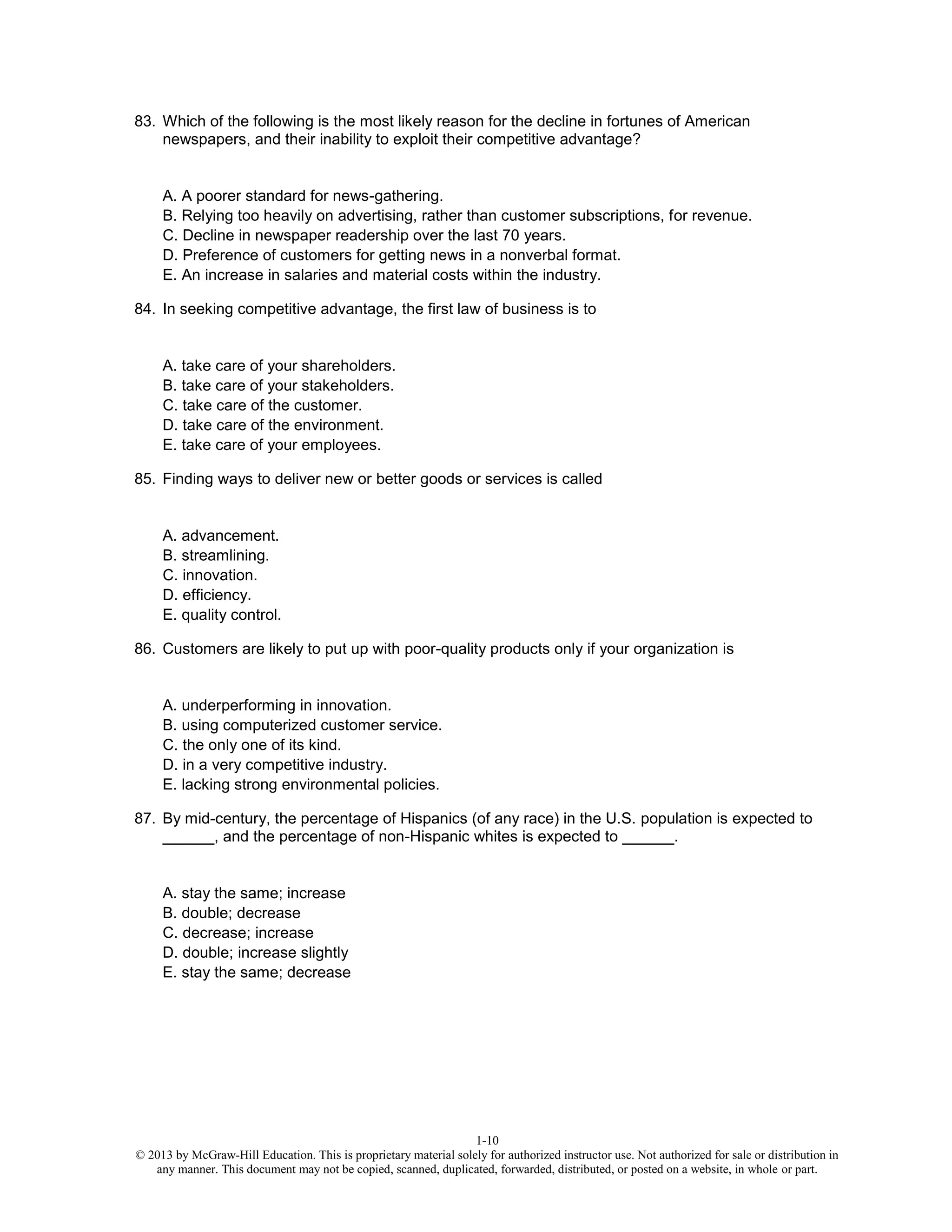 1-10
© 2013 by McGraw-Hill Education. This is proprietary material solely for authorized instructor use. Not authorized for sale or distribution in
any manner. This document may not be copied, scanned, duplicated, forwarded, distributed, or posted on a website, in whole or part.
83. Which of the following is the most likely reason for the decline in fortunes of American
newspapers, and their inability to exploit their competitive advantage?
A. A poorer standard for news-gathering.
B. Relying too heavily on advertising, rather than customer subscriptions, for revenue.
C. Decline in newspaper readership over the last 70 years.
D. Preference of customers for getting news in a nonverbal format.
E. An increase in salaries and material costs within the industry.
84. In seeking competitive advantage, the first law of business is to
A. take care of your shareholders.
B. take care of your stakeholders.
C. take care of the customer.
D. take care of the environment.
E. take care of your employees.
85. Finding ways to deliver new or better goods or services is called
A. advancement.
B. streamlining.
C. innovation.
D. efficiency.
E. quality control.
86. Customers are likely to put up with poor-quality products only if your organization is
A. underperforming in innovation.
B. using computerized customer service.
C. the only one of its kind.
D. in a very competitive industry.
E. lacking strong environmental policies.
87. By mid-century, the percentage of Hispanics (of any race) in the U.S. population is expected to
______, and the percentage of non-Hispanic whites is expected to ______.
A. stay the same; increase
B. double; decrease
C. decrease; increase
D. double; increase slightly
E. stay the same; decrease
 