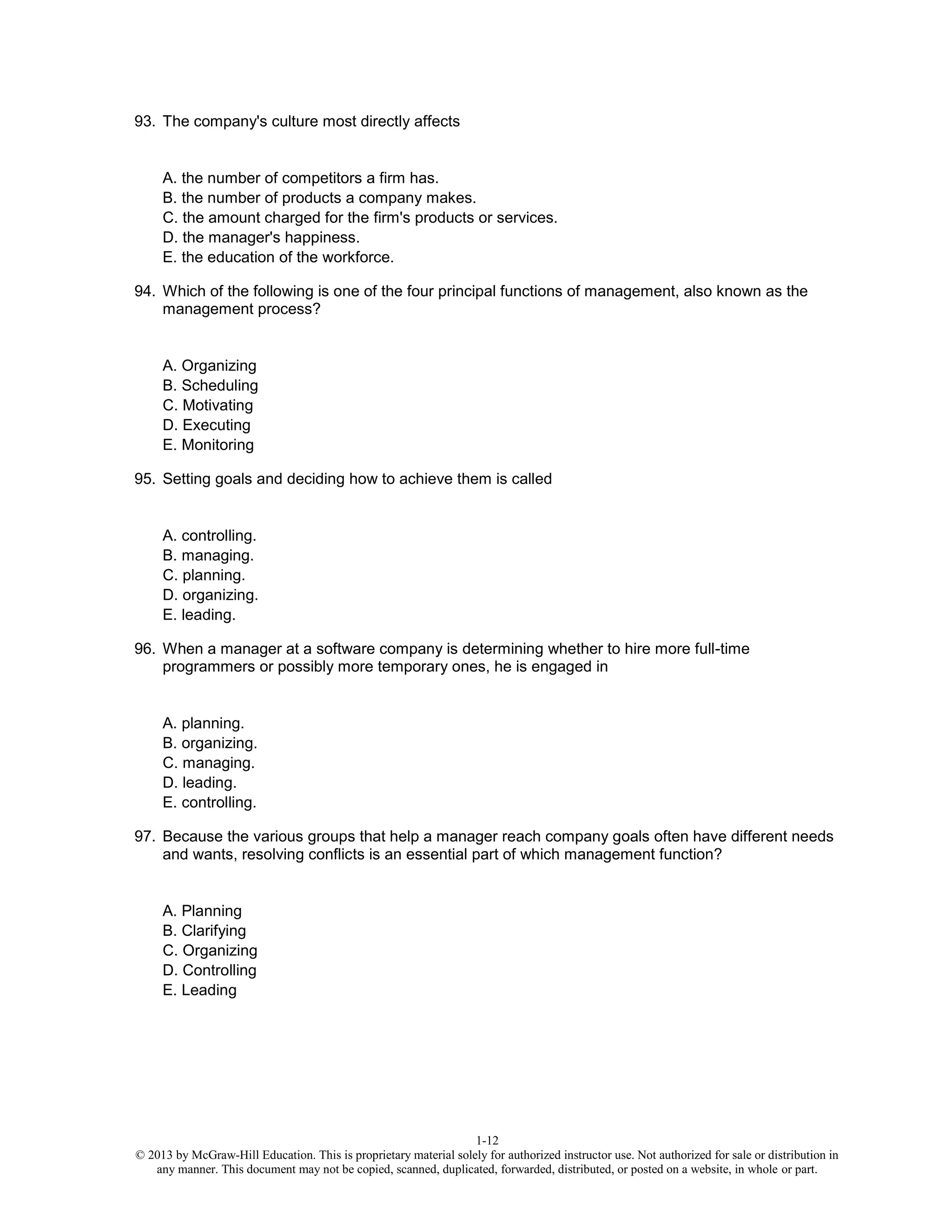 1-12
© 2013 by McGraw-Hill Education. This is proprietary material solely for authorized instructor use. Not authorized for sale or distribution in
any manner. This document may not be copied, scanned, duplicated, forwarded, distributed, or posted on a website, in whole or part.
93. The company's culture most directly affects
A. the number of competitors a firm has.
B. the number of products a company makes.
C. the amount charged for the firm's products or services.
D. the manager's happiness.
E. the education of the workforce.
94. Which of the following is one of the four principal functions of management, also known as the
management process?
A. Organizing
B. Scheduling
C. Motivating
D. Executing
E. Monitoring
95. Setting goals and deciding how to achieve them is called
A. controlling.
B. managing.
C. planning.
D. organizing.
E. leading.
96. When a manager at a software company is determining whether to hire more full-time
programmers or possibly more temporary ones, he is engaged in
A. planning.
B. organizing.
C. managing.
D. leading.
E. controlling.
97. Because the various groups that help a manager reach company goals often have different needs
and wants, resolving conflicts is an essential part of which management function?
A. Planning
B. Clarifying
C. Organizing
D. Controlling
E. Leading
 