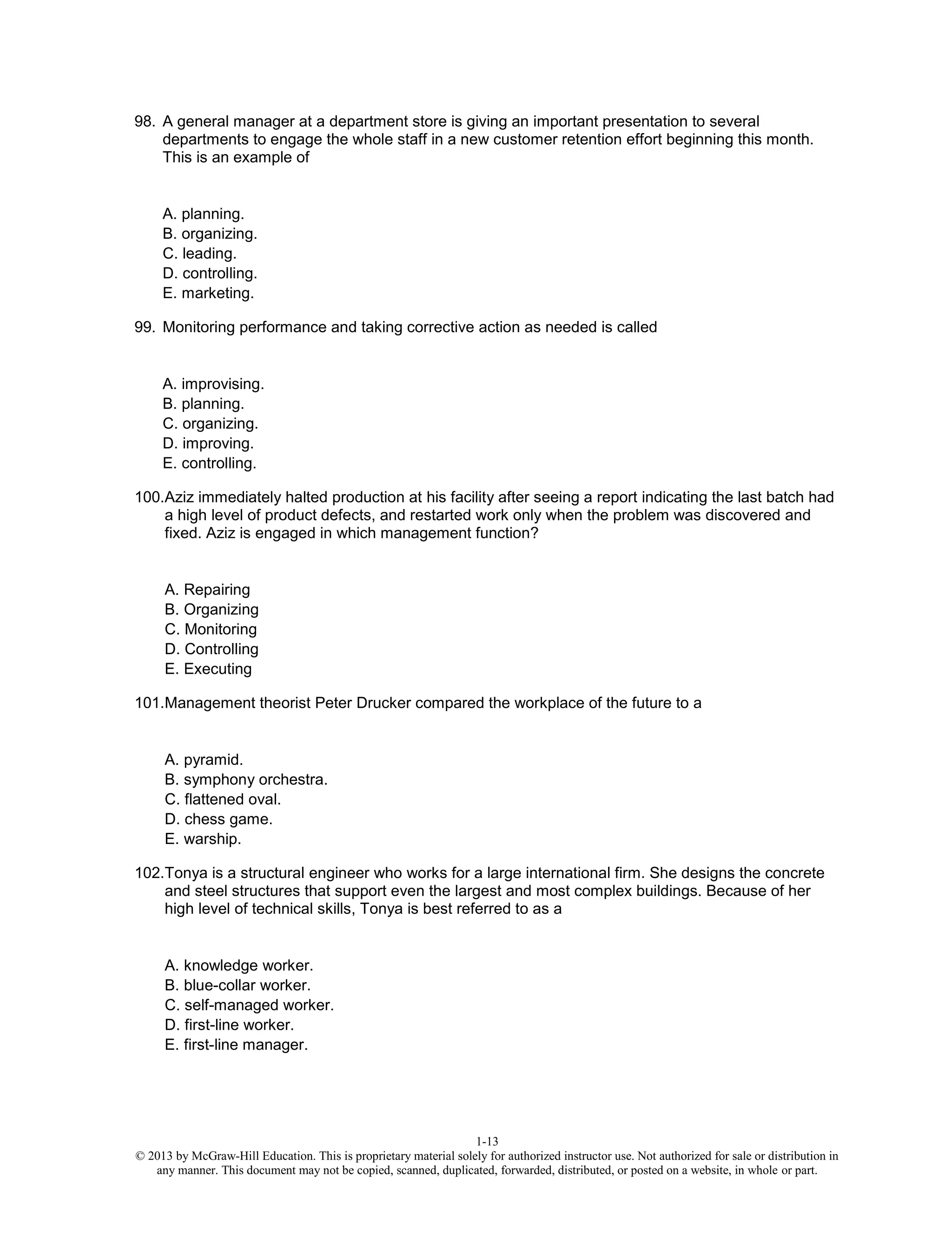 1-13
© 2013 by McGraw-Hill Education. This is proprietary material solely for authorized instructor use. Not authorized for sale or distribution in
any manner. This document may not be copied, scanned, duplicated, forwarded, distributed, or posted on a website, in whole or part.
98. A general manager at a department store is giving an important presentation to several
departments to engage the whole staff in a new customer retention effort beginning this month.
This is an example of
A. planning.
B. organizing.
C. leading.
D. controlling.
E. marketing.
99. Monitoring performance and taking corrective action as needed is called
A. improvising.
B. planning.
C. organizing.
D. improving.
E. controlling.
100.Aziz immediately halted production at his facility after seeing a report indicating the last batch had
a high level of product defects, and restarted work only when the problem was discovered and
fixed. Aziz is engaged in which management function?
A. Repairing
B. Organizing
C. Monitoring
D. Controlling
E. Executing
101.Management theorist Peter Drucker compared the workplace of the future to a
A. pyramid.
B. symphony orchestra.
C. flattened oval.
D. chess game.
E. warship.
102.Tonya is a structural engineer who works for a large international firm. She designs the concrete
and steel structures that support even the largest and most complex buildings. Because of her
high level of technical skills, Tonya is best referred to as a
A. knowledge worker.
B. blue-collar worker.
C. self-managed worker.
D. first-line worker.
E. first-line manager.
 