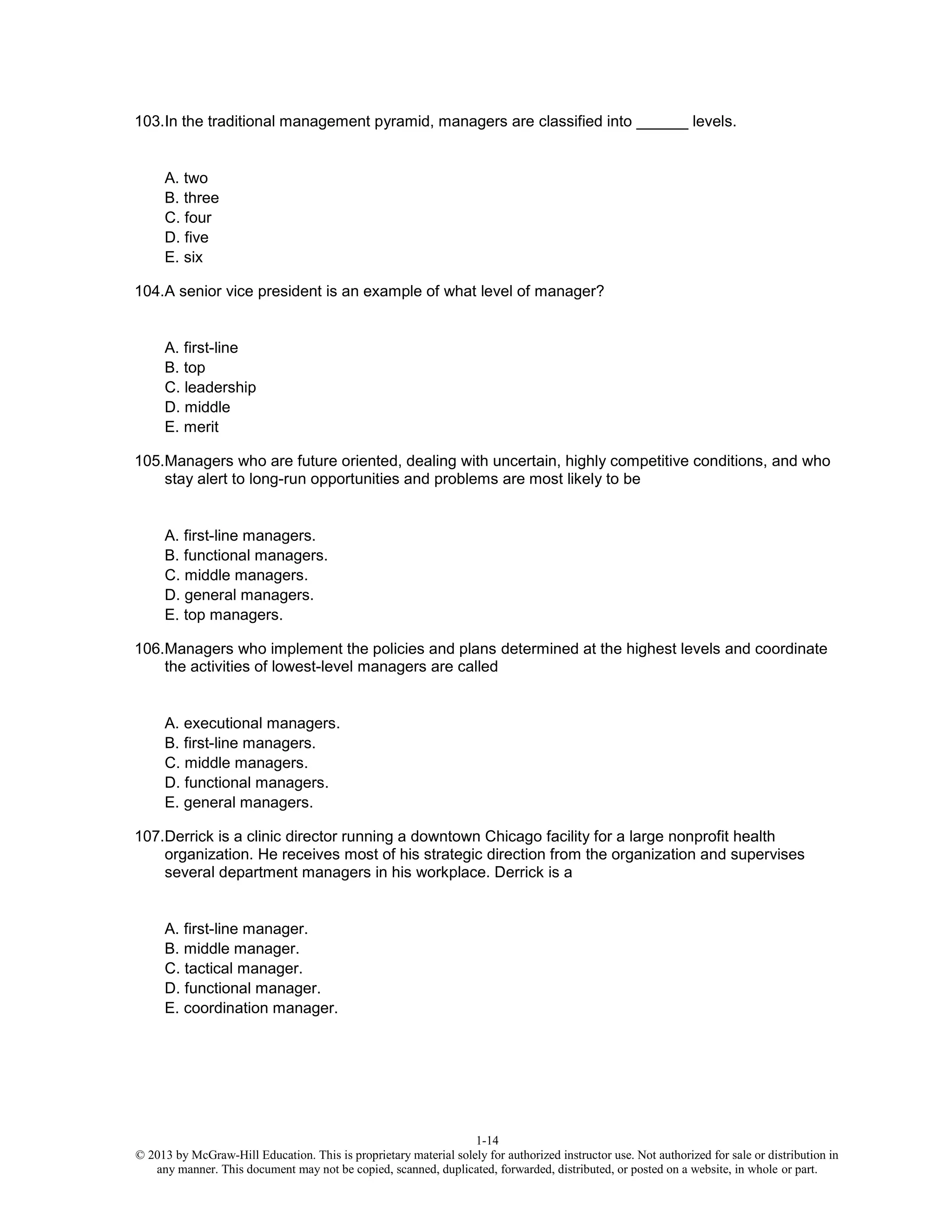1-14
© 2013 by McGraw-Hill Education. This is proprietary material solely for authorized instructor use. Not authorized for sale or distribution in
any manner. This document may not be copied, scanned, duplicated, forwarded, distributed, or posted on a website, in whole or part.
103.In the traditional management pyramid, managers are classified into ______ levels.
A. two
B. three
C. four
D. five
E. six
104.A senior vice president is an example of what level of manager?
A. first-line
B. top
C. leadership
D. middle
E. merit
105.Managers who are future oriented, dealing with uncertain, highly competitive conditions, and who
stay alert to long-run opportunities and problems are most likely to be
A. first-line managers.
B. functional managers.
C. middle managers.
D. general managers.
E. top managers.
106.Managers who implement the policies and plans determined at the highest levels and coordinate
the activities of lowest-level managers are called
A. executional managers.
B. first-line managers.
C. middle managers.
D. functional managers.
E. general managers.
107.Derrick is a clinic director running a downtown Chicago facility for a large nonprofit health
organization. He receives most of his strategic direction from the organization and supervises
several department managers in his workplace. Derrick is a
A. first-line manager.
B. middle manager.
C. tactical manager.
D. functional manager.
E. coordination manager.
 