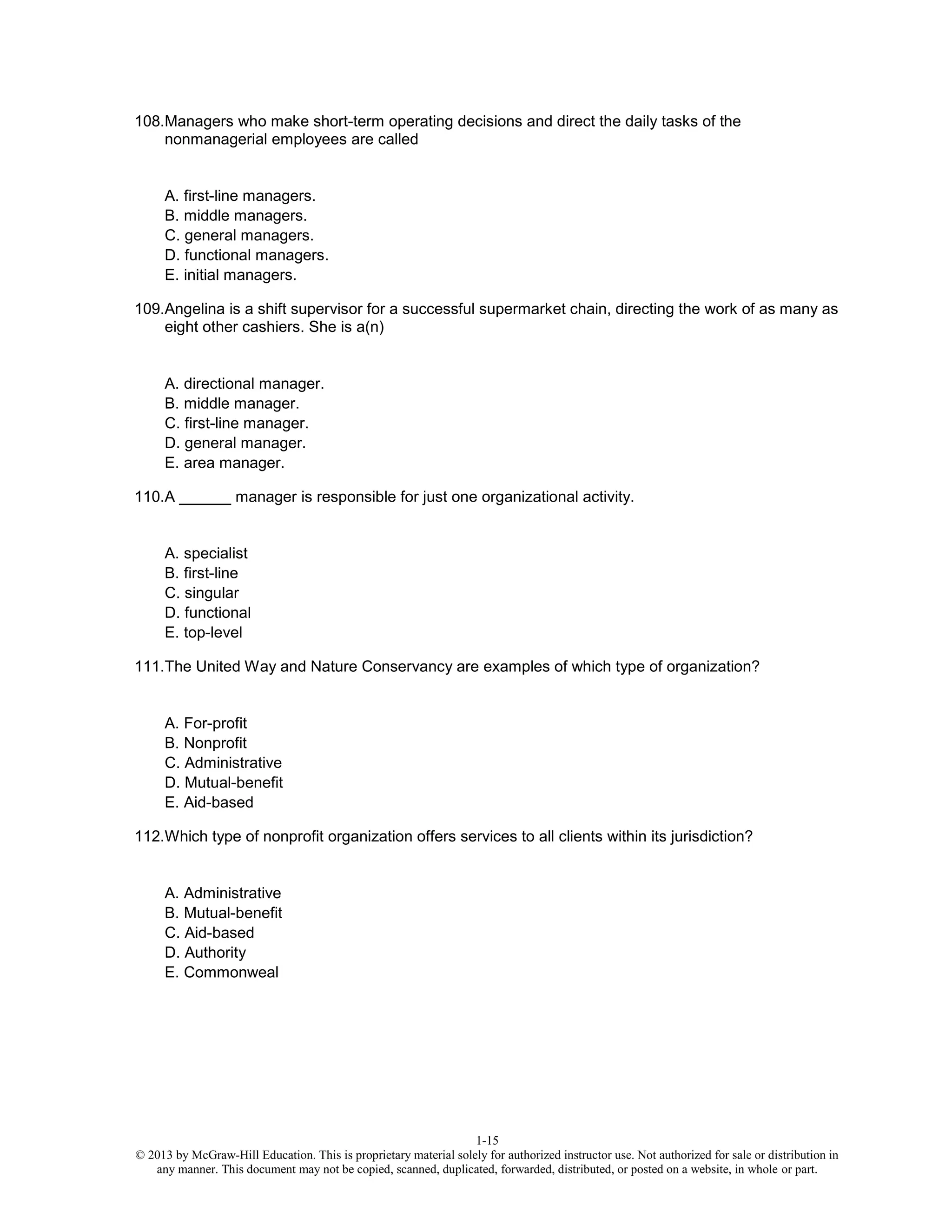 1-15
© 2013 by McGraw-Hill Education. This is proprietary material solely for authorized instructor use. Not authorized for sale or distribution in
any manner. This document may not be copied, scanned, duplicated, forwarded, distributed, or posted on a website, in whole or part.
108.Managers who make short-term operating decisions and direct the daily tasks of the
nonmanagerial employees are called
A. first-line managers.
B. middle managers.
C. general managers.
D. functional managers.
E. initial managers.
109.Angelina is a shift supervisor for a successful supermarket chain, directing the work of as many as
eight other cashiers. She is a(n)
A. directional manager.
B. middle manager.
C. first-line manager.
D. general manager.
E. area manager.
110.A ______ manager is responsible for just one organizational activity.
A. specialist
B. first-line
C. singular
D. functional
E. top-level
111.The United Way and Nature Conservancy are examples of which type of organization?
A. For-profit
B. Nonprofit
C. Administrative
D. Mutual-benefit
E. Aid-based
112.Which type of nonprofit organization offers services to all clients within its jurisdiction?
A. Administrative
B. Mutual-benefit
C. Aid-based
D. Authority
E. Commonweal
 