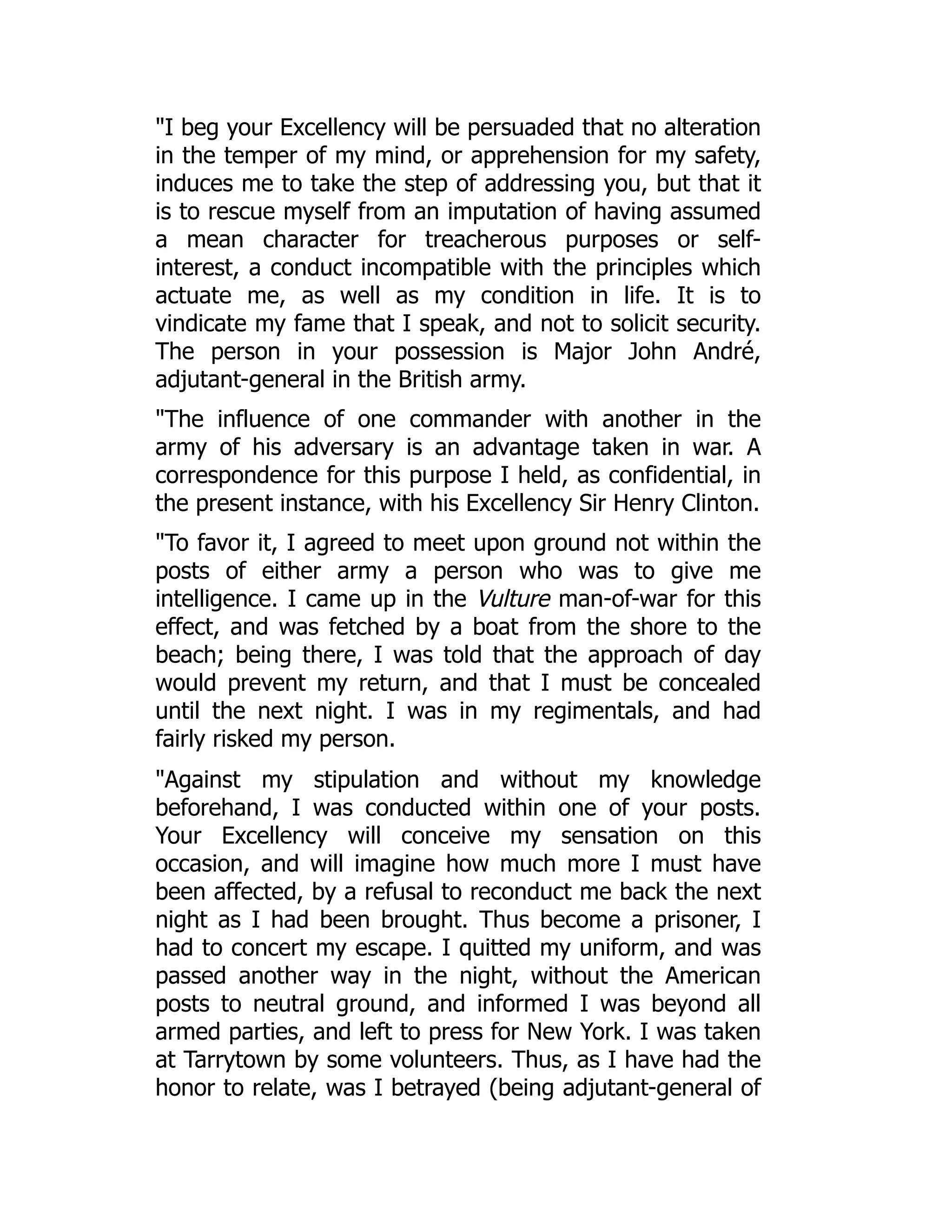 "I beg your Excellency will be persuaded that no alteration
in the temper of my mind, or apprehension for my safety,
induces me to take the step of addressing you, but that it
is to rescue myself from an imputation of having assumed
a mean character for treacherous purposes or self-
interest, a conduct incompatible with the principles which
actuate me, as well as my condition in life. It is to
vindicate my fame that I speak, and not to solicit security.
The person in your possession is Major John André,
adjutant-general in the British army.
"The influence of one commander with another in the
army of his adversary is an advantage taken in war. A
correspondence for this purpose I held, as confidential, in
the present instance, with his Excellency Sir Henry Clinton.
"To favor it, I agreed to meet upon ground not within the
posts of either army a person who was to give me
intelligence. I came up in the Vulture man-of-war for this
effect, and was fetched by a boat from the shore to the
beach; being there, I was told that the approach of day
would prevent my return, and that I must be concealed
until the next night. I was in my regimentals, and had
fairly risked my person.
"Against my stipulation and without my knowledge
beforehand, I was conducted within one of your posts.
Your Excellency will conceive my sensation on this
occasion, and will imagine how much more I must have
been affected, by a refusal to reconduct me back the next
night as I had been brought. Thus become a prisoner, I
had to concert my escape. I quitted my uniform, and was
passed another way in the night, without the American
posts to neutral ground, and informed I was beyond all
armed parties, and left to press for New York. I was taken
at Tarrytown by some volunteers. Thus, as I have had the
honor to relate, was I betrayed (being adjutant-general of
 