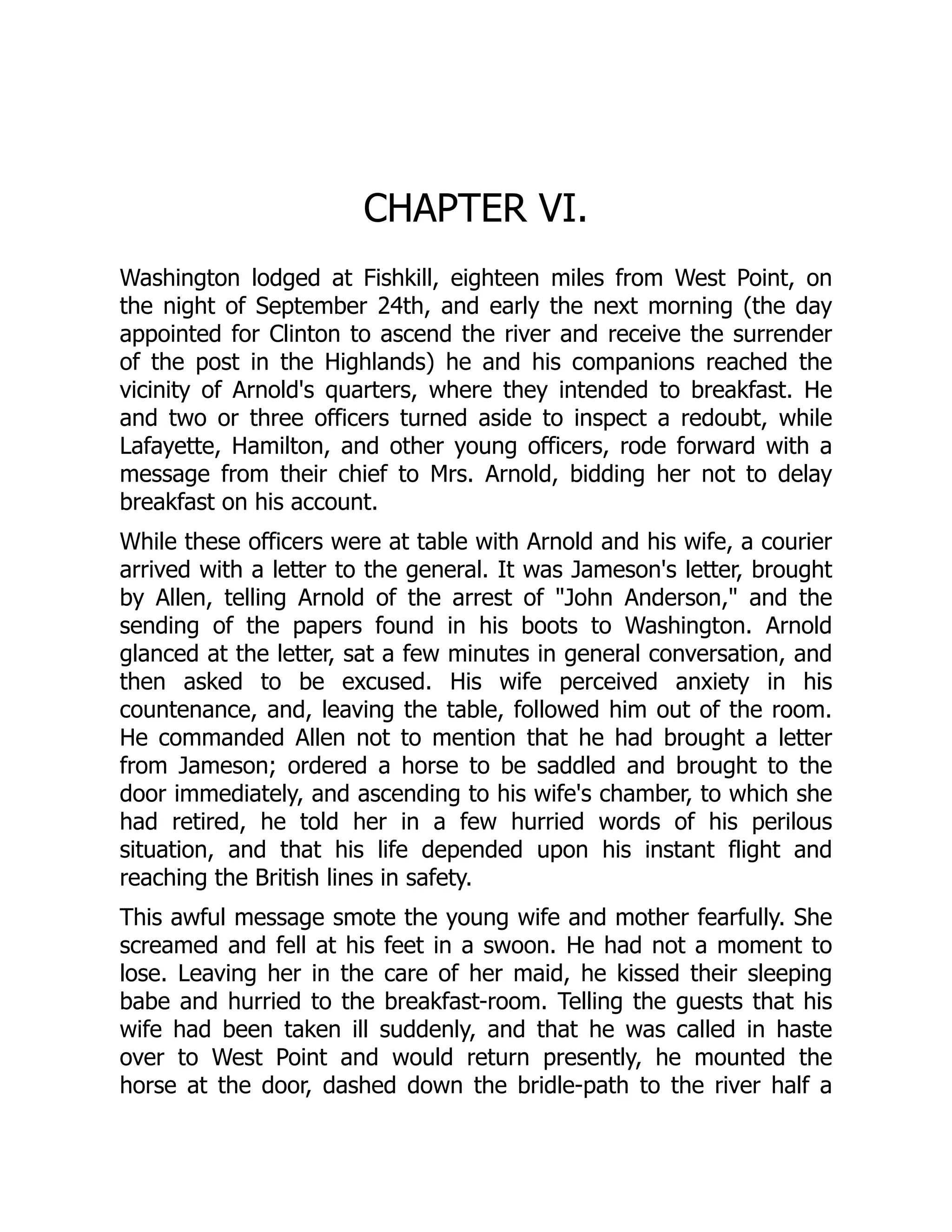 CHAPTER VI.
Washington lodged at Fishkill, eighteen miles from West Point, on
the night of September 24th, and early the next morning (the day
appointed for Clinton to ascend the river and receive the surrender
of the post in the Highlands) he and his companions reached the
vicinity of Arnold's quarters, where they intended to breakfast. He
and two or three officers turned aside to inspect a redoubt, while
Lafayette, Hamilton, and other young officers, rode forward with a
message from their chief to Mrs. Arnold, bidding her not to delay
breakfast on his account.
While these officers were at table with Arnold and his wife, a courier
arrived with a letter to the general. It was Jameson's letter, brought
by Allen, telling Arnold of the arrest of "John Anderson," and the
sending of the papers found in his boots to Washington. Arnold
glanced at the letter, sat a few minutes in general conversation, and
then asked to be excused. His wife perceived anxiety in his
countenance, and, leaving the table, followed him out of the room.
He commanded Allen not to mention that he had brought a letter
from Jameson; ordered a horse to be saddled and brought to the
door immediately, and ascending to his wife's chamber, to which she
had retired, he told her in a few hurried words of his perilous
situation, and that his life depended upon his instant flight and
reaching the British lines in safety.
This awful message smote the young wife and mother fearfully. She
screamed and fell at his feet in a swoon. He had not a moment to
lose. Leaving her in the care of her maid, he kissed their sleeping
babe and hurried to the breakfast-room. Telling the guests that his
wife had been taken ill suddenly, and that he was called in haste
over to West Point and would return presently, he mounted the
horse at the door, dashed down the bridle-path to the river half a
 