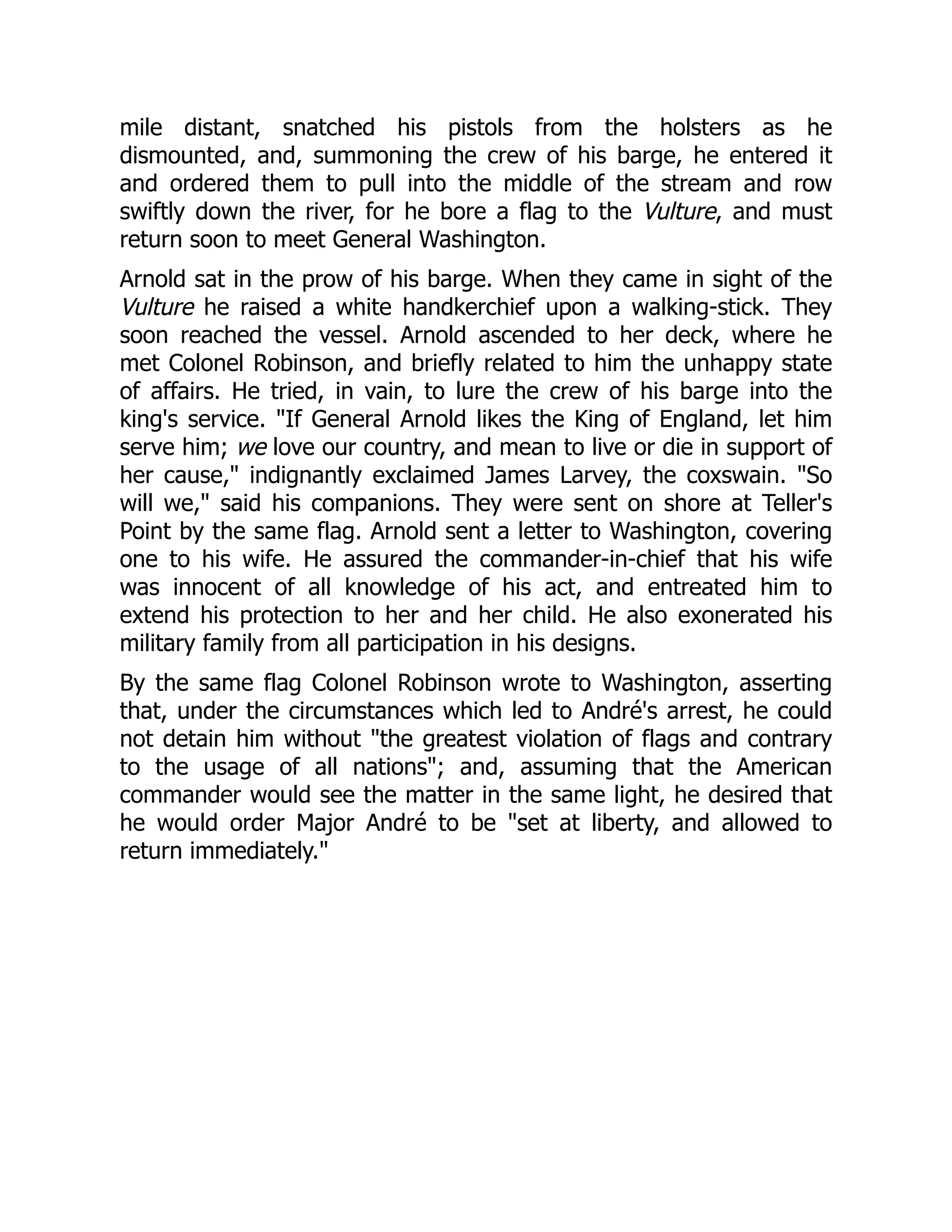 mile distant, snatched his pistols from the holsters as he
dismounted, and, summoning the crew of his barge, he entered it
and ordered them to pull into the middle of the stream and row
swiftly down the river, for he bore a flag to the Vulture, and must
return soon to meet General Washington.
Arnold sat in the prow of his barge. When they came in sight of the
Vulture he raised a white handkerchief upon a walking-stick. They
soon reached the vessel. Arnold ascended to her deck, where he
met Colonel Robinson, and briefly related to him the unhappy state
of affairs. He tried, in vain, to lure the crew of his barge into the
king's service. "If General Arnold likes the King of England, let him
serve him; we love our country, and mean to live or die in support of
her cause," indignantly exclaimed James Larvey, the coxswain. "So
will we," said his companions. They were sent on shore at Teller's
Point by the same flag. Arnold sent a letter to Washington, covering
one to his wife. He assured the commander-in-chief that his wife
was innocent of all knowledge of his act, and entreated him to
extend his protection to her and her child. He also exonerated his
military family from all participation in his designs.
By the same flag Colonel Robinson wrote to Washington, asserting
that, under the circumstances which led to André's arrest, he could
not detain him without "the greatest violation of flags and contrary
to the usage of all nations"; and, assuming that the American
commander would see the matter in the same light, he desired that
he would order Major André to be "set at liberty, and allowed to
return immediately."
 
