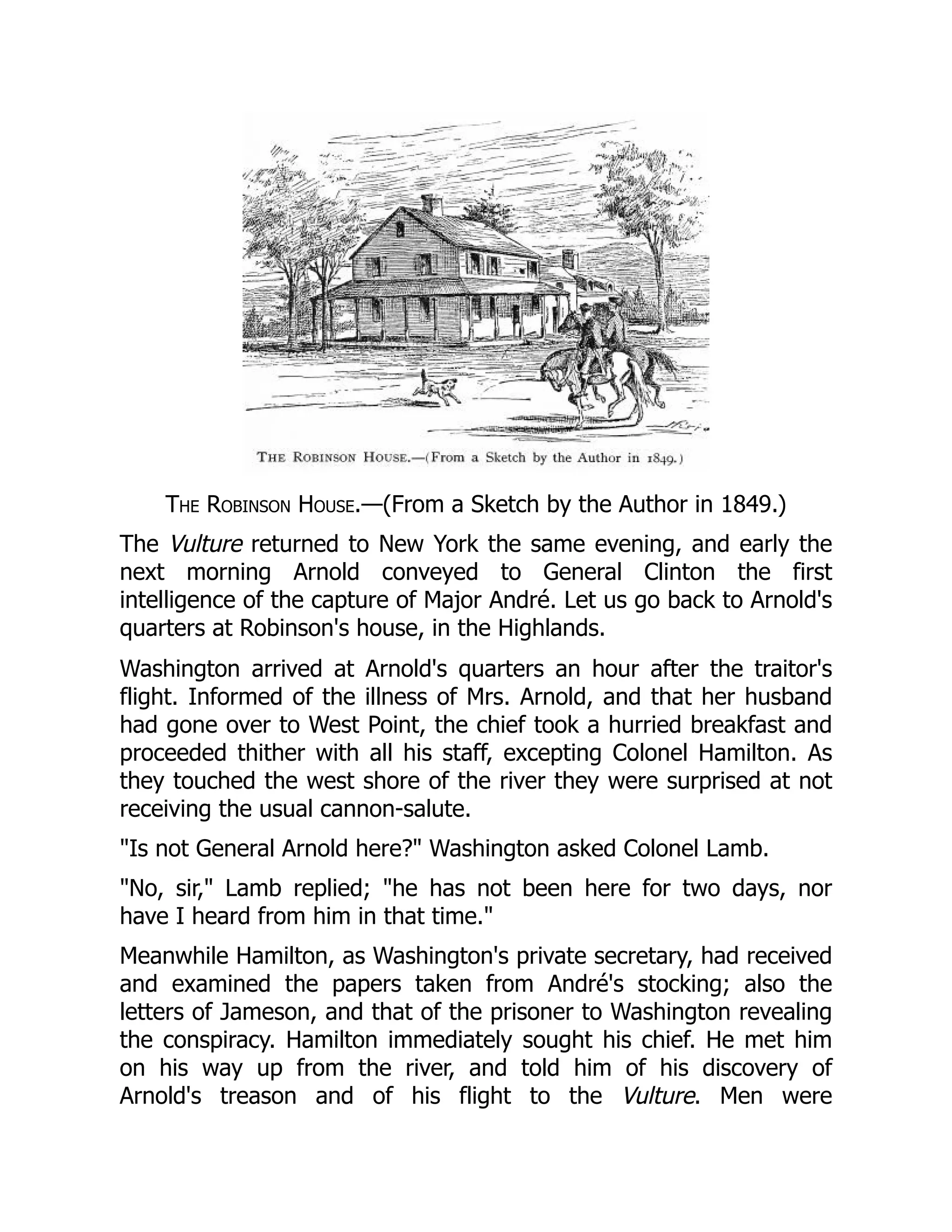 The Robinson House.—(From a Sketch by the Author in 1849.)
The Vulture returned to New York the same evening, and early the
next morning Arnold conveyed to General Clinton the first
intelligence of the capture of Major André. Let us go back to Arnold's
quarters at Robinson's house, in the Highlands.
Washington arrived at Arnold's quarters an hour after the traitor's
flight. Informed of the illness of Mrs. Arnold, and that her husband
had gone over to West Point, the chief took a hurried breakfast and
proceeded thither with all his staff, excepting Colonel Hamilton. As
they touched the west shore of the river they were surprised at not
receiving the usual cannon-salute.
"Is not General Arnold here?" Washington asked Colonel Lamb.
"No, sir," Lamb replied; "he has not been here for two days, nor
have I heard from him in that time."
Meanwhile Hamilton, as Washington's private secretary, had received
and examined the papers taken from André's stocking; also the
letters of Jameson, and that of the prisoner to Washington revealing
the conspiracy. Hamilton immediately sought his chief. He met him
on his way up from the river, and told him of his discovery of
Arnold's treason and of his flight to the Vulture. Men were
 