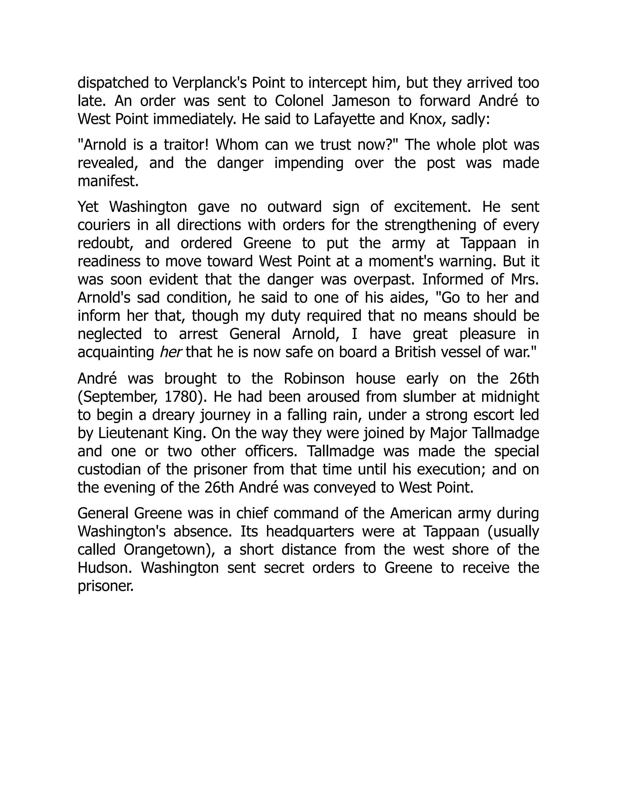 dispatched to Verplanck's Point to intercept him, but they arrived too
late. An order was sent to Colonel Jameson to forward André to
West Point immediately. He said to Lafayette and Knox, sadly:
"Arnold is a traitor! Whom can we trust now?" The whole plot was
revealed, and the danger impending over the post was made
manifest.
Yet Washington gave no outward sign of excitement. He sent
couriers in all directions with orders for the strengthening of every
redoubt, and ordered Greene to put the army at Tappaan in
readiness to move toward West Point at a moment's warning. But it
was soon evident that the danger was overpast. Informed of Mrs.
Arnold's sad condition, he said to one of his aides, "Go to her and
inform her that, though my duty required that no means should be
neglected to arrest General Arnold, I have great pleasure in
acquainting her that he is now safe on board a British vessel of war."
André was brought to the Robinson house early on the 26th
(September, 1780). He had been aroused from slumber at midnight
to begin a dreary journey in a falling rain, under a strong escort led
by Lieutenant King. On the way they were joined by Major Tallmadge
and one or two other officers. Tallmadge was made the special
custodian of the prisoner from that time until his execution; and on
the evening of the 26th André was conveyed to West Point.
General Greene was in chief command of the American army during
Washington's absence. Its headquarters were at Tappaan (usually
called Orangetown), a short distance from the west shore of the
Hudson. Washington sent secret orders to Greene to receive the
prisoner.
 