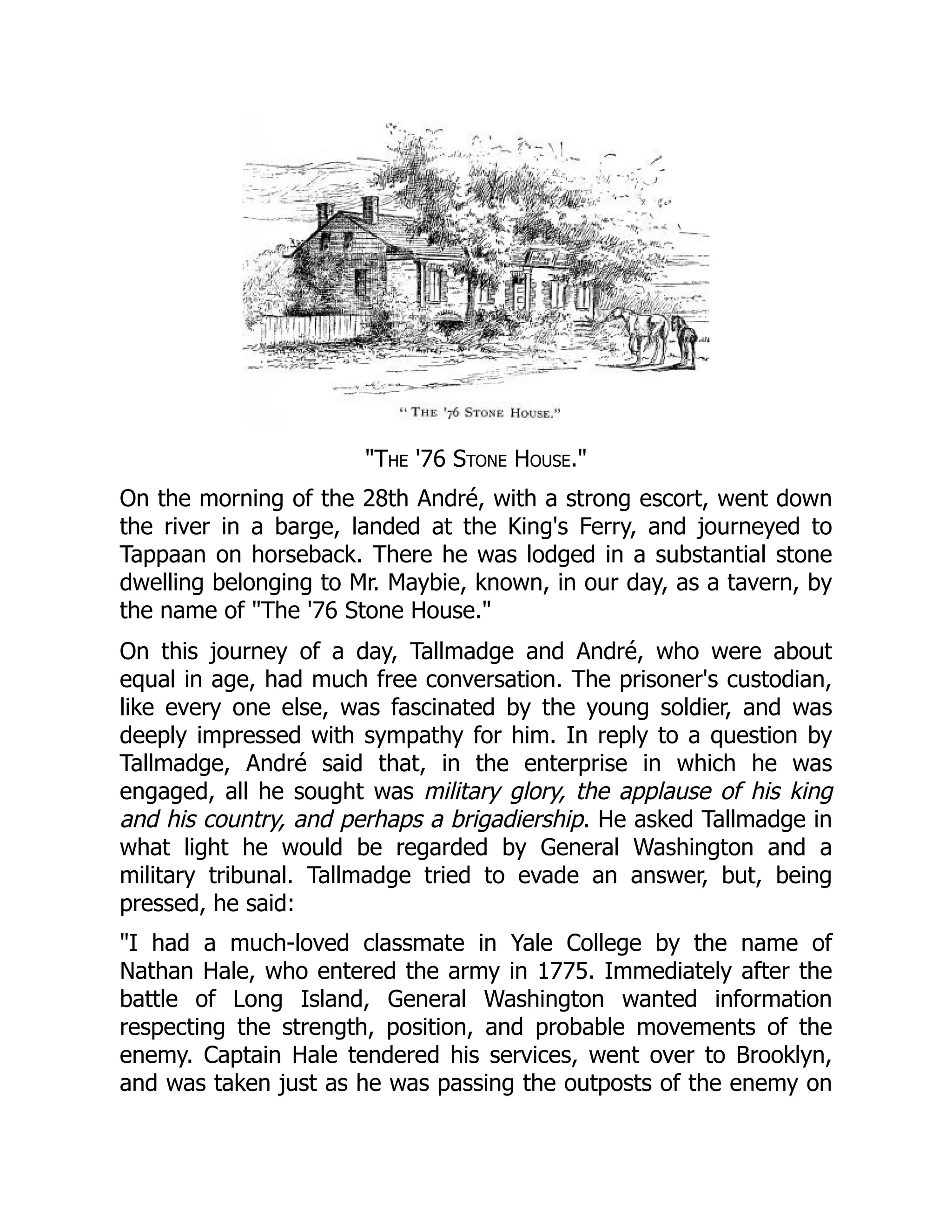 "The '76 Stone House."
On the morning of the 28th André, with a strong escort, went down
the river in a barge, landed at the King's Ferry, and journeyed to
Tappaan on horseback. There he was lodged in a substantial stone
dwelling belonging to Mr. Maybie, known, in our day, as a tavern, by
the name of "The '76 Stone House."
On this journey of a day, Tallmadge and André, who were about
equal in age, had much free conversation. The prisoner's custodian,
like every one else, was fascinated by the young soldier, and was
deeply impressed with sympathy for him. In reply to a question by
Tallmadge, André said that, in the enterprise in which he was
engaged, all he sought was military glory, the applause of his king
and his country, and perhaps a brigadiership. He asked Tallmadge in
what light he would be regarded by General Washington and a
military tribunal. Tallmadge tried to evade an answer, but, being
pressed, he said:
"I had a much-loved classmate in Yale College by the name of
Nathan Hale, who entered the army in 1775. Immediately after the
battle of Long Island, General Washington wanted information
respecting the strength, position, and probable movements of the
enemy. Captain Hale tendered his services, went over to Brooklyn,
and was taken just as he was passing the outposts of the enemy on
 