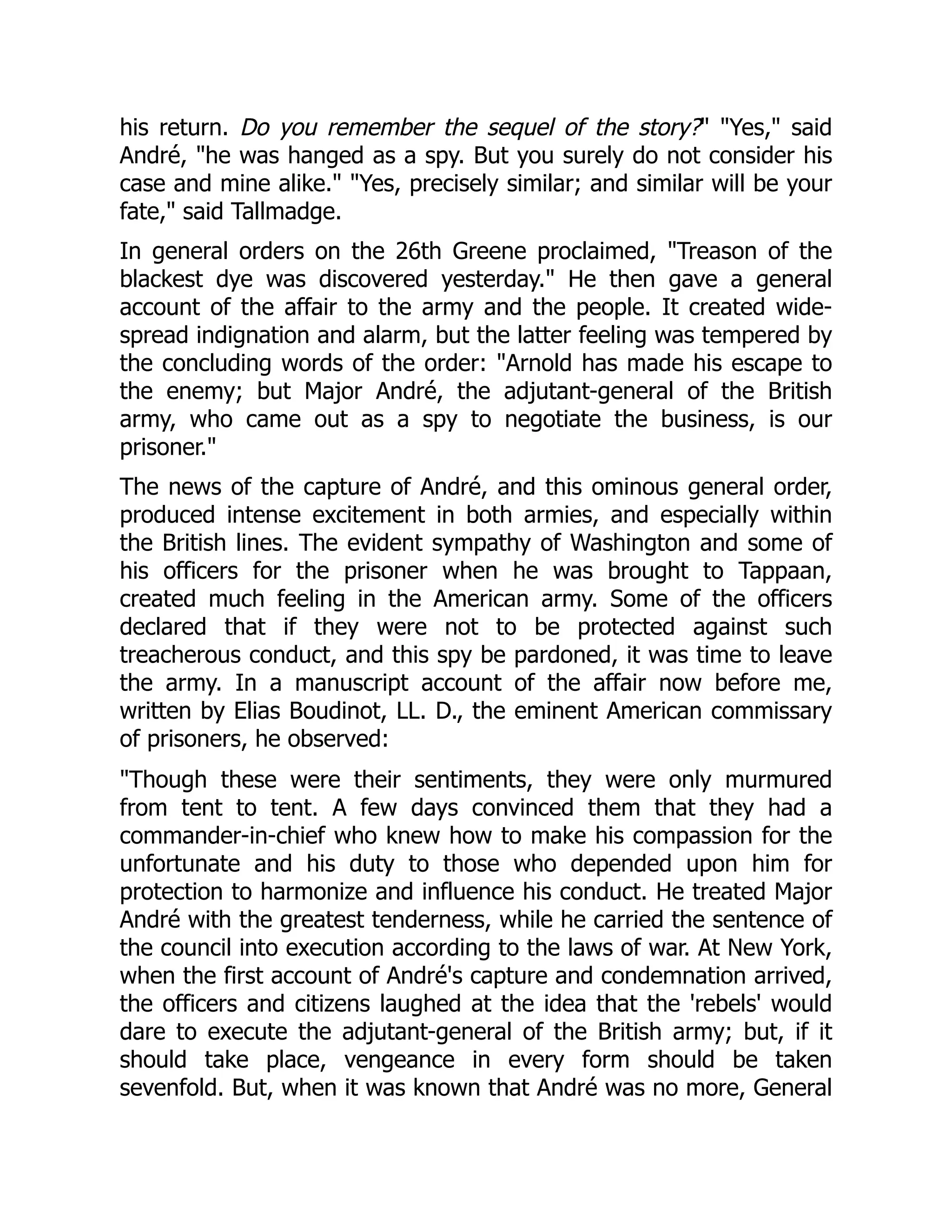 his return. Do you remember the sequel of the story?" "Yes," said
André, "he was hanged as a spy. But you surely do not consider his
case and mine alike." "Yes, precisely similar; and similar will be your
fate," said Tallmadge.
In general orders on the 26th Greene proclaimed, "Treason of the
blackest dye was discovered yesterday." He then gave a general
account of the affair to the army and the people. It created wide-
spread indignation and alarm, but the latter feeling was tempered by
the concluding words of the order: "Arnold has made his escape to
the enemy; but Major André, the adjutant-general of the British
army, who came out as a spy to negotiate the business, is our
prisoner."
The news of the capture of André, and this ominous general order,
produced intense excitement in both armies, and especially within
the British lines. The evident sympathy of Washington and some of
his officers for the prisoner when he was brought to Tappaan,
created much feeling in the American army. Some of the officers
declared that if they were not to be protected against such
treacherous conduct, and this spy be pardoned, it was time to leave
the army. In a manuscript account of the affair now before me,
written by Elias Boudinot, LL. D., the eminent American commissary
of prisoners, he observed:
"Though these were their sentiments, they were only murmured
from tent to tent. A few days convinced them that they had a
commander-in-chief who knew how to make his compassion for the
unfortunate and his duty to those who depended upon him for
protection to harmonize and influence his conduct. He treated Major
André with the greatest tenderness, while he carried the sentence of
the council into execution according to the laws of war. At New York,
when the first account of André's capture and condemnation arrived,
the officers and citizens laughed at the idea that the 'rebels' would
dare to execute the adjutant-general of the British army; but, if it
should take place, vengeance in every form should be taken
sevenfold. But, when it was known that André was no more, General
 