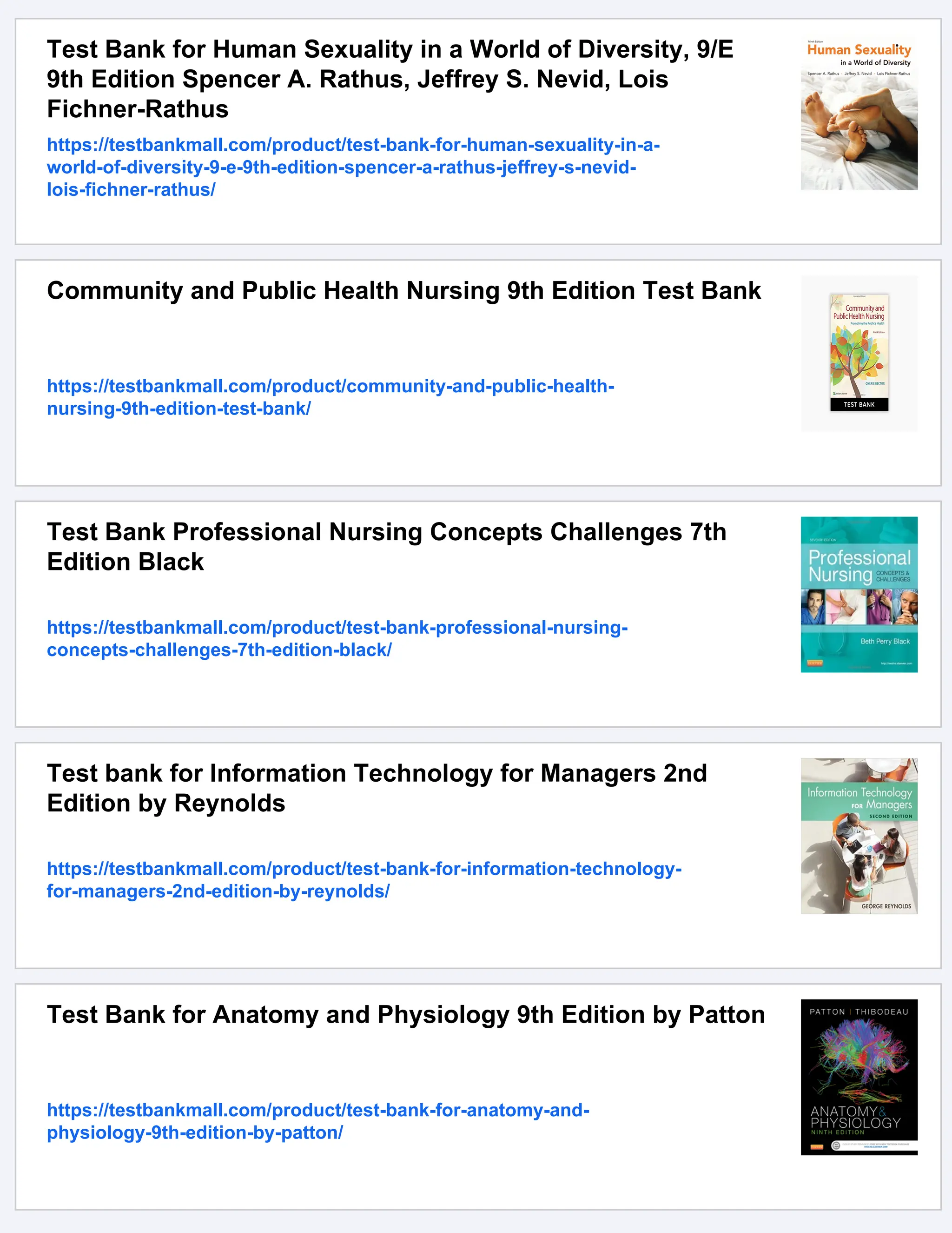 Test Bank for Human Sexuality in a World of Diversity, 9/E
9th Edition Spencer A. Rathus, Jeffrey S. Nevid, Lois
Fichner-Rathus
https://testbankmall.com/product/test-bank-for-human-sexuality-in-a-
world-of-diversity-9-e-9th-edition-spencer-a-rathus-jeffrey-s-nevid-
lois-fichner-rathus/
Community and Public Health Nursing 9th Edition Test Bank
https://testbankmall.com/product/community-and-public-health-
nursing-9th-edition-test-bank/
Test Bank Professional Nursing Concepts Challenges 7th
Edition Black
https://testbankmall.com/product/test-bank-professional-nursing-
concepts-challenges-7th-edition-black/
Test bank for Information Technology for Managers 2nd
Edition by Reynolds
https://testbankmall.com/product/test-bank-for-information-technology-
for-managers-2nd-edition-by-reynolds/
Test Bank for Anatomy and Physiology 9th Edition by Patton
https://testbankmall.com/product/test-bank-for-anatomy-and-
physiology-9th-edition-by-patton/
 