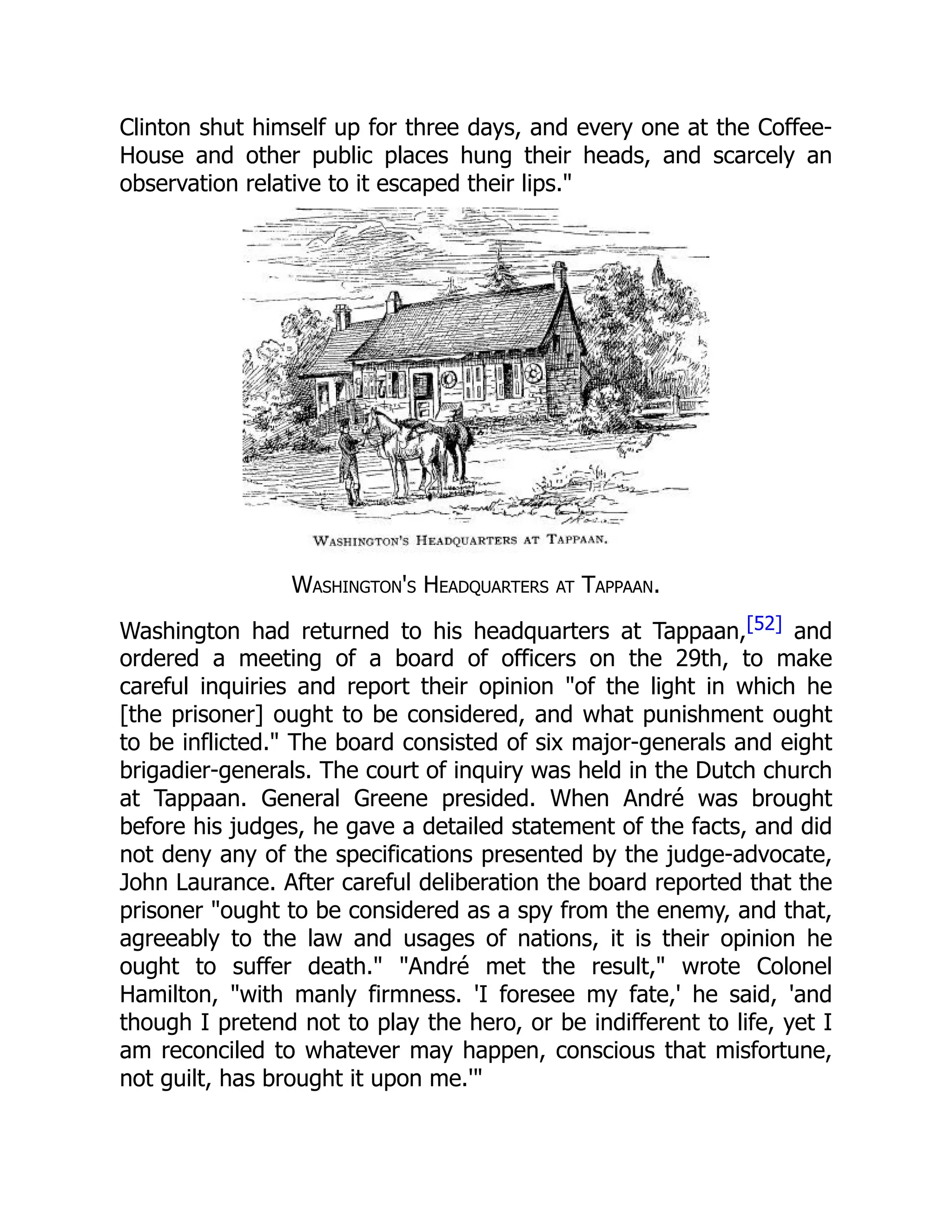 Clinton shut himself up for three days, and every one at the Coffee-
House and other public places hung their heads, and scarcely an
observation relative to it escaped their lips."
Washington's Headquarters at Tappaan.
Washington had returned to his headquarters at Tappaan,[52] and
ordered a meeting of a board of officers on the 29th, to make
careful inquiries and report their opinion "of the light in which he
[the prisoner] ought to be considered, and what punishment ought
to be inflicted." The board consisted of six major-generals and eight
brigadier-generals. The court of inquiry was held in the Dutch church
at Tappaan. General Greene presided. When André was brought
before his judges, he gave a detailed statement of the facts, and did
not deny any of the specifications presented by the judge-advocate,
John Laurance. After careful deliberation the board reported that the
prisoner "ought to be considered as a spy from the enemy, and that,
agreeably to the law and usages of nations, it is their opinion he
ought to suffer death." "André met the result," wrote Colonel
Hamilton, "with manly firmness. 'I foresee my fate,' he said, 'and
though I pretend not to play the hero, or be indifferent to life, yet I
am reconciled to whatever may happen, conscious that misfortune,
not guilt, has brought it upon me.'"
 