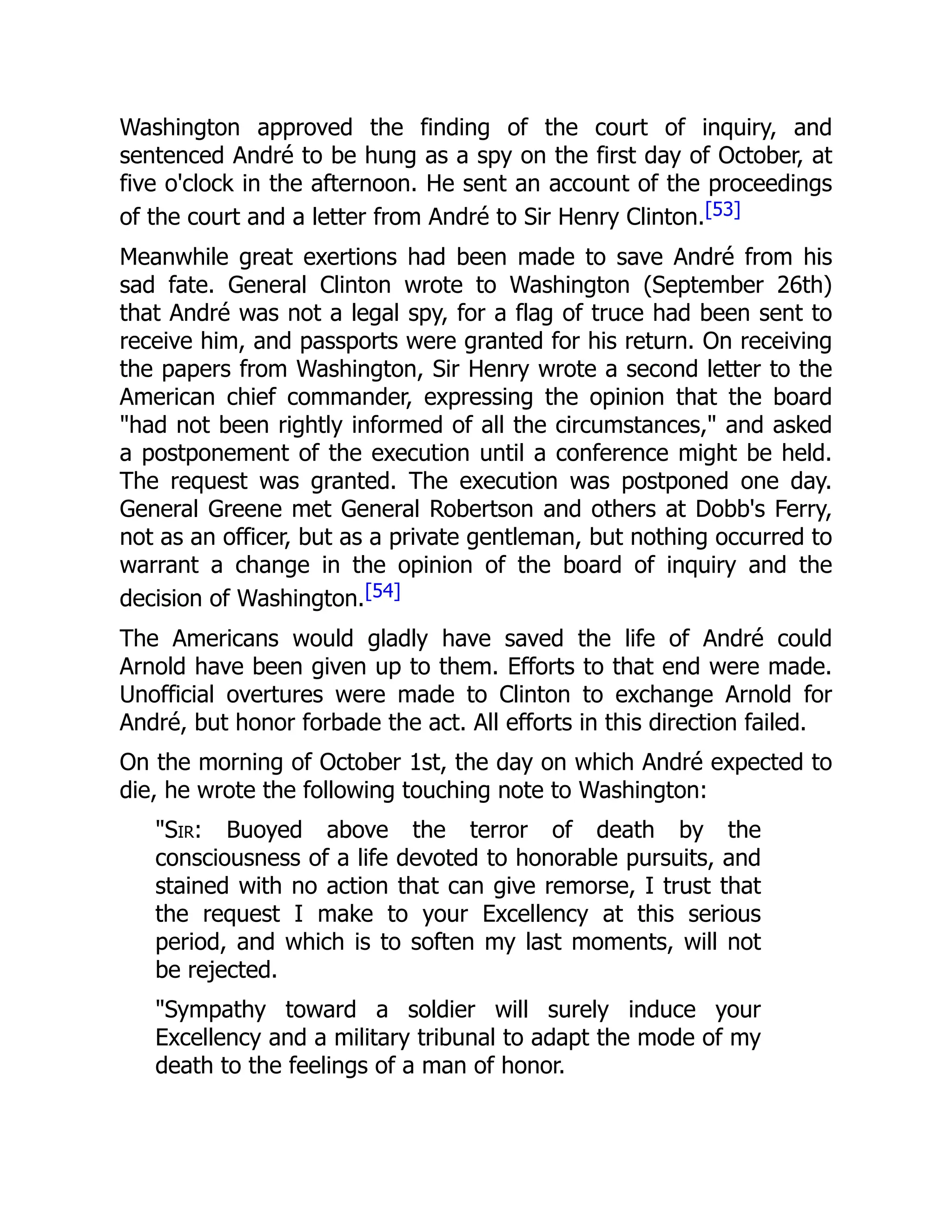 Washington approved the finding of the court of inquiry, and
sentenced André to be hung as a spy on the first day of October, at
five o'clock in the afternoon. He sent an account of the proceedings
of the court and a letter from André to Sir Henry Clinton.[53]
Meanwhile great exertions had been made to save André from his
sad fate. General Clinton wrote to Washington (September 26th)
that André was not a legal spy, for a flag of truce had been sent to
receive him, and passports were granted for his return. On receiving
the papers from Washington, Sir Henry wrote a second letter to the
American chief commander, expressing the opinion that the board
"had not been rightly informed of all the circumstances," and asked
a postponement of the execution until a conference might be held.
The request was granted. The execution was postponed one day.
General Greene met General Robertson and others at Dobb's Ferry,
not as an officer, but as a private gentleman, but nothing occurred to
warrant a change in the opinion of the board of inquiry and the
decision of Washington.[54]
The Americans would gladly have saved the life of André could
Arnold have been given up to them. Efforts to that end were made.
Unofficial overtures were made to Clinton to exchange Arnold for
André, but honor forbade the act. All efforts in this direction failed.
On the morning of October 1st, the day on which André expected to
die, he wrote the following touching note to Washington:
"Sir: Buoyed above the terror of death by the
consciousness of a life devoted to honorable pursuits, and
stained with no action that can give remorse, I trust that
the request I make to your Excellency at this serious
period, and which is to soften my last moments, will not
be rejected.
"Sympathy toward a soldier will surely induce your
Excellency and a military tribunal to adapt the mode of my
death to the feelings of a man of honor.
 