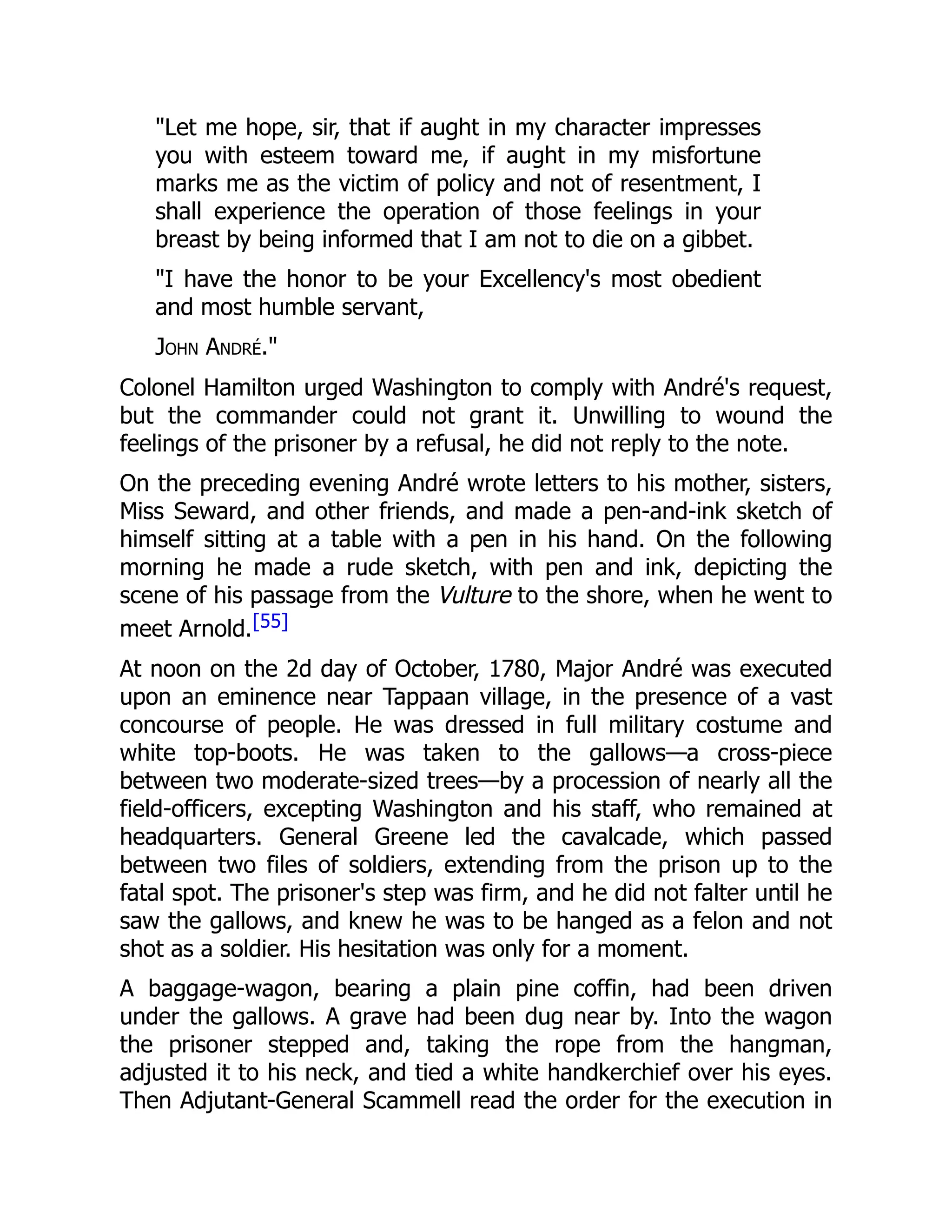 "Let me hope, sir, that if aught in my character impresses
you with esteem toward me, if aught in my misfortune
marks me as the victim of policy and not of resentment, I
shall experience the operation of those feelings in your
breast by being informed that I am not to die on a gibbet.
"I have the honor to be your Excellency's most obedient
and most humble servant,
John André."
Colonel Hamilton urged Washington to comply with André's request,
but the commander could not grant it. Unwilling to wound the
feelings of the prisoner by a refusal, he did not reply to the note.
On the preceding evening André wrote letters to his mother, sisters,
Miss Seward, and other friends, and made a pen-and-ink sketch of
himself sitting at a table with a pen in his hand. On the following
morning he made a rude sketch, with pen and ink, depicting the
scene of his passage from the Vulture to the shore, when he went to
meet Arnold.[55]
At noon on the 2d day of October, 1780, Major André was executed
upon an eminence near Tappaan village, in the presence of a vast
concourse of people. He was dressed in full military costume and
white top-boots. He was taken to the gallows—a cross-piece
between two moderate-sized trees—by a procession of nearly all the
field-officers, excepting Washington and his staff, who remained at
headquarters. General Greene led the cavalcade, which passed
between two files of soldiers, extending from the prison up to the
fatal spot. The prisoner's step was firm, and he did not falter until he
saw the gallows, and knew he was to be hanged as a felon and not
shot as a soldier. His hesitation was only for a moment.
A baggage-wagon, bearing a plain pine coffin, had been driven
under the gallows. A grave had been dug near by. Into the wagon
the prisoner stepped and, taking the rope from the hangman,
adjusted it to his neck, and tied a white handkerchief over his eyes.
Then Adjutant-General Scammell read the order for the execution in
 
