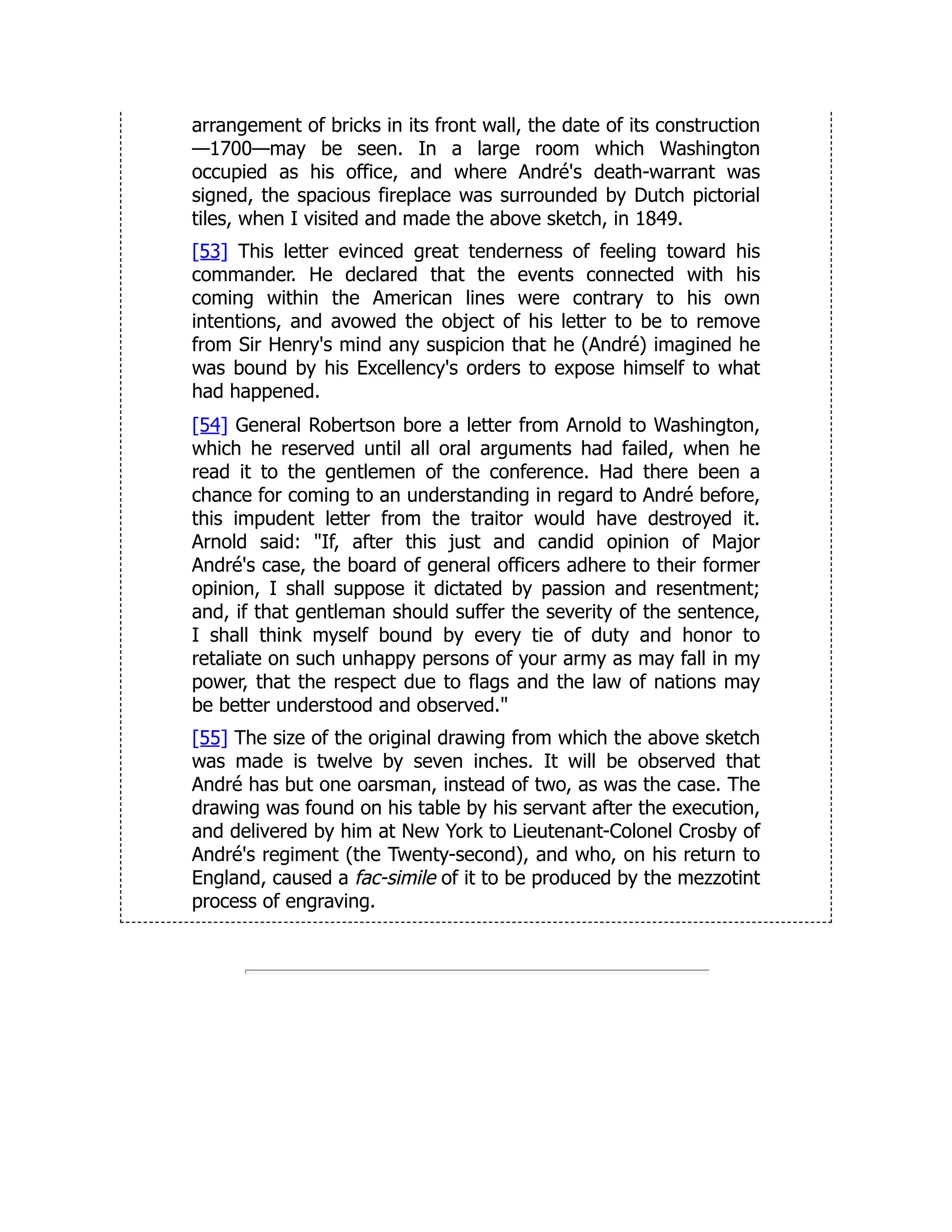 arrangement of bricks in its front wall, the date of its construction
—1700—may be seen. In a large room which Washington
occupied as his office, and where André's death-warrant was
signed, the spacious fireplace was surrounded by Dutch pictorial
tiles, when I visited and made the above sketch, in 1849.
[53] This letter evinced great tenderness of feeling toward his
commander. He declared that the events connected with his
coming within the American lines were contrary to his own
intentions, and avowed the object of his letter to be to remove
from Sir Henry's mind any suspicion that he (André) imagined he
was bound by his Excellency's orders to expose himself to what
had happened.
[54] General Robertson bore a letter from Arnold to Washington,
which he reserved until all oral arguments had failed, when he
read it to the gentlemen of the conference. Had there been a
chance for coming to an understanding in regard to André before,
this impudent letter from the traitor would have destroyed it.
Arnold said: "If, after this just and candid opinion of Major
André's case, the board of general officers adhere to their former
opinion, I shall suppose it dictated by passion and resentment;
and, if that gentleman should suffer the severity of the sentence,
I shall think myself bound by every tie of duty and honor to
retaliate on such unhappy persons of your army as may fall in my
power, that the respect due to flags and the law of nations may
be better understood and observed."
[55] The size of the original drawing from which the above sketch
was made is twelve by seven inches. It will be observed that
André has but one oarsman, instead of two, as was the case. The
drawing was found on his table by his servant after the execution,
and delivered by him at New York to Lieutenant-Colonel Crosby of
André's regiment (the Twenty-second), and who, on his return to
England, caused a fac-simile of it to be produced by the mezzotint
process of engraving.
 
