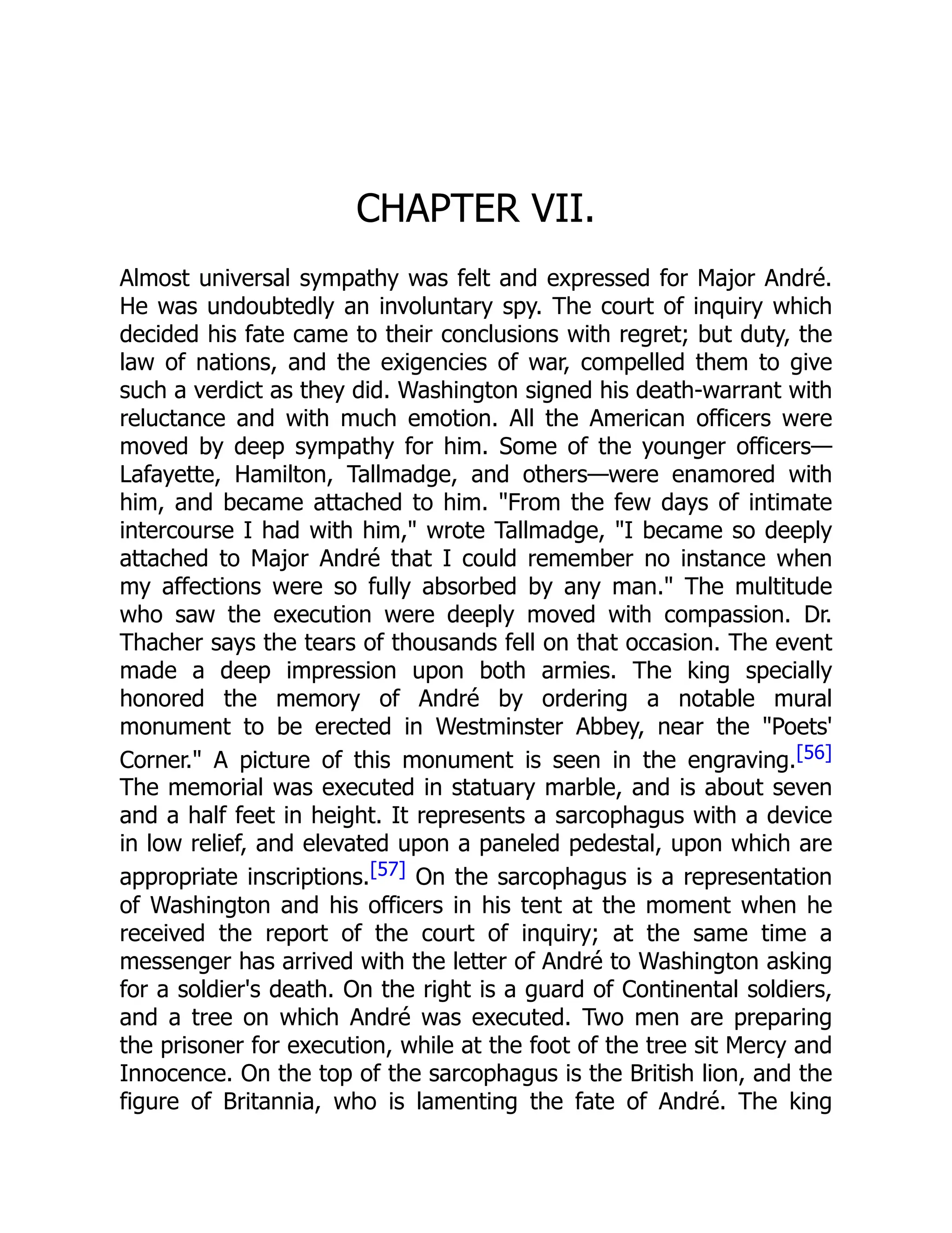 CHAPTER VII.
Almost universal sympathy was felt and expressed for Major André.
He was undoubtedly an involuntary spy. The court of inquiry which
decided his fate came to their conclusions with regret; but duty, the
law of nations, and the exigencies of war, compelled them to give
such a verdict as they did. Washington signed his death-warrant with
reluctance and with much emotion. All the American officers were
moved by deep sympathy for him. Some of the younger officers—
Lafayette, Hamilton, Tallmadge, and others—were enamored with
him, and became attached to him. "From the few days of intimate
intercourse I had with him," wrote Tallmadge, "I became so deeply
attached to Major André that I could remember no instance when
my affections were so fully absorbed by any man." The multitude
who saw the execution were deeply moved with compassion. Dr.
Thacher says the tears of thousands fell on that occasion. The event
made a deep impression upon both armies. The king specially
honored the memory of André by ordering a notable mural
monument to be erected in Westminster Abbey, near the "Poets'
Corner." A picture of this monument is seen in the engraving.[56]
The memorial was executed in statuary marble, and is about seven
and a half feet in height. It represents a sarcophagus with a device
in low relief, and elevated upon a paneled pedestal, upon which are
appropriate inscriptions.[57] On the sarcophagus is a representation
of Washington and his officers in his tent at the moment when he
received the report of the court of inquiry; at the same time a
messenger has arrived with the letter of André to Washington asking
for a soldier's death. On the right is a guard of Continental soldiers,
and a tree on which André was executed. Two men are preparing
the prisoner for execution, while at the foot of the tree sit Mercy and
Innocence. On the top of the sarcophagus is the British lion, and the
figure of Britannia, who is lamenting the fate of André. The king
 