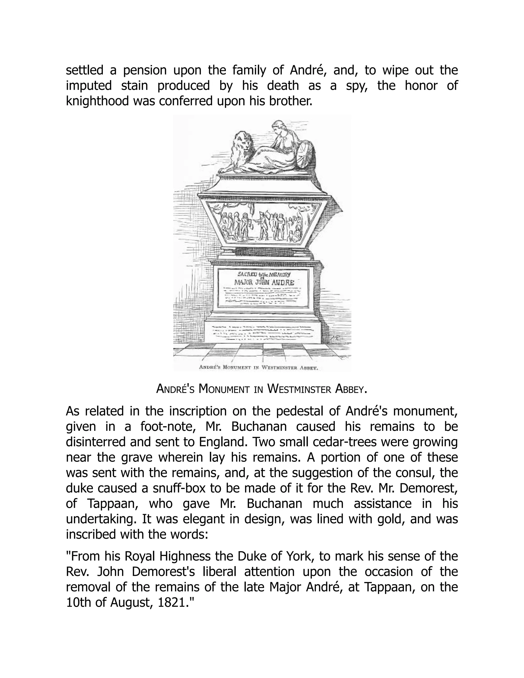 settled a pension upon the family of André, and, to wipe out the
imputed stain produced by his death as a spy, the honor of
knighthood was conferred upon his brother.
André's Monument in Westminster Abbey.
As related in the inscription on the pedestal of André's monument,
given in a foot-note, Mr. Buchanan caused his remains to be
disinterred and sent to England. Two small cedar-trees were growing
near the grave wherein lay his remains. A portion of one of these
was sent with the remains, and, at the suggestion of the consul, the
duke caused a snuff-box to be made of it for the Rev. Mr. Demorest,
of Tappaan, who gave Mr. Buchanan much assistance in his
undertaking. It was elegant in design, was lined with gold, and was
inscribed with the words:
"From his Royal Highness the Duke of York, to mark his sense of the
Rev. John Demorest's liberal attention upon the occasion of the
removal of the remains of the late Major André, at Tappaan, on the
10th of August, 1821."
 