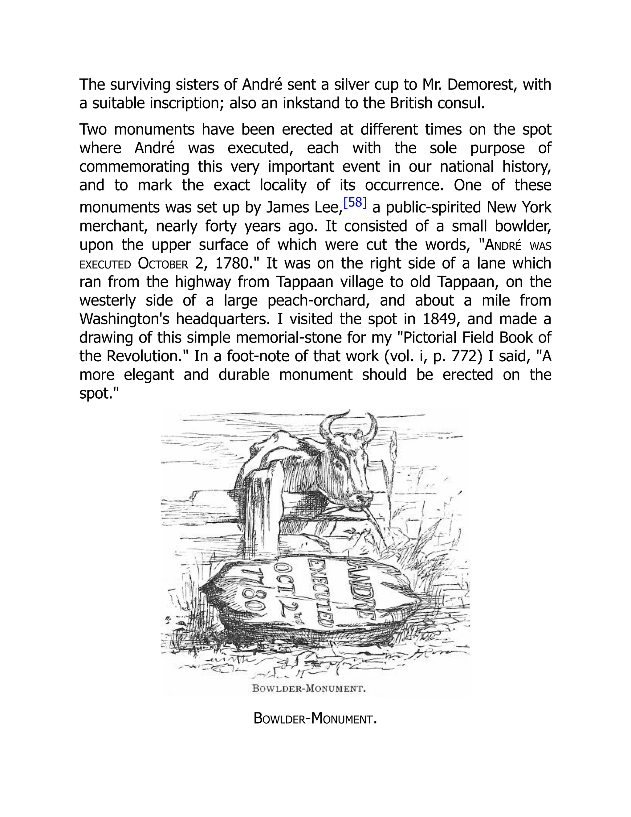 The surviving sisters of André sent a silver cup to Mr. Demorest, with
a suitable inscription; also an inkstand to the British consul.
Two monuments have been erected at different times on the spot
where André was executed, each with the sole purpose of
commemorating this very important event in our national history,
and to mark the exact locality of its occurrence. One of these
monuments was set up by James Lee,[58] a public-spirited New York
merchant, nearly forty years ago. It consisted of a small bowlder,
upon the upper surface of which were cut the words, "André was
executed October 2, 1780." It was on the right side of a lane which
ran from the highway from Tappaan village to old Tappaan, on the
westerly side of a large peach-orchard, and about a mile from
Washington's headquarters. I visited the spot in 1849, and made a
drawing of this simple memorial-stone for my "Pictorial Field Book of
the Revolution." In a foot-note of that work (vol. i, p. 772) I said, "A
more elegant and durable monument should be erected on the
spot."
Bowlder-Monument.
 