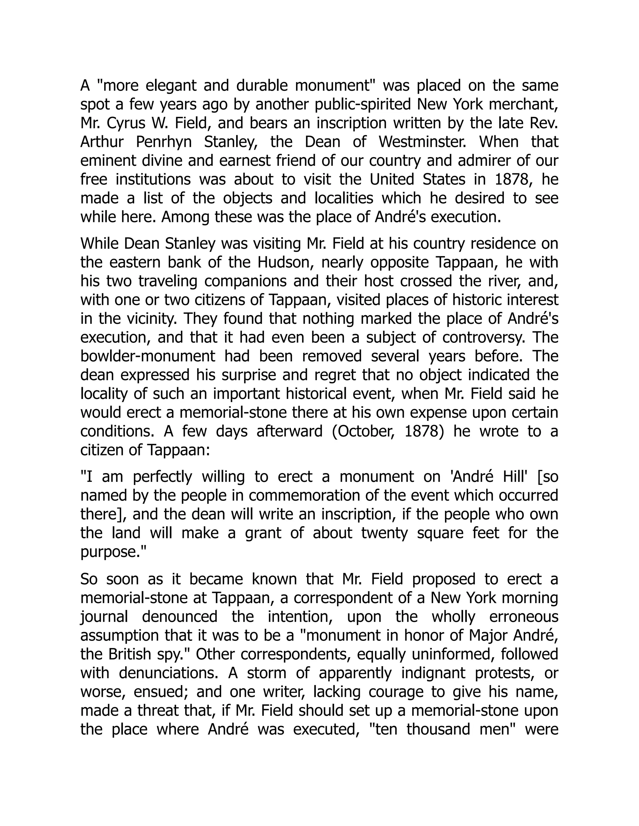 A "more elegant and durable monument" was placed on the same
spot a few years ago by another public-spirited New York merchant,
Mr. Cyrus W. Field, and bears an inscription written by the late Rev.
Arthur Penrhyn Stanley, the Dean of Westminster. When that
eminent divine and earnest friend of our country and admirer of our
free institutions was about to visit the United States in 1878, he
made a list of the objects and localities which he desired to see
while here. Among these was the place of André's execution.
While Dean Stanley was visiting Mr. Field at his country residence on
the eastern bank of the Hudson, nearly opposite Tappaan, he with
his two traveling companions and their host crossed the river, and,
with one or two citizens of Tappaan, visited places of historic interest
in the vicinity. They found that nothing marked the place of André's
execution, and that it had even been a subject of controversy. The
bowlder-monument had been removed several years before. The
dean expressed his surprise and regret that no object indicated the
locality of such an important historical event, when Mr. Field said he
would erect a memorial-stone there at his own expense upon certain
conditions. A few days afterward (October, 1878) he wrote to a
citizen of Tappaan:
"I am perfectly willing to erect a monument on 'André Hill' [so
named by the people in commemoration of the event which occurred
there], and the dean will write an inscription, if the people who own
the land will make a grant of about twenty square feet for the
purpose."
So soon as it became known that Mr. Field proposed to erect a
memorial-stone at Tappaan, a correspondent of a New York morning
journal denounced the intention, upon the wholly erroneous
assumption that it was to be a "monument in honor of Major André,
the British spy." Other correspondents, equally uninformed, followed
with denunciations. A storm of apparently indignant protests, or
worse, ensued; and one writer, lacking courage to give his name,
made a threat that, if Mr. Field should set up a memorial-stone upon
the place where André was executed, "ten thousand men" were
 