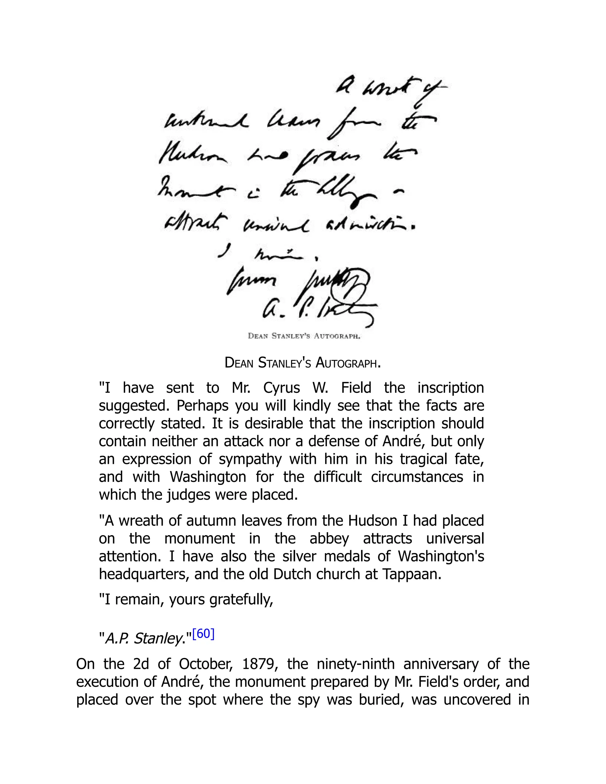 Dean Stanley's Autograph.
"I have sent to Mr. Cyrus W. Field the inscription
suggested. Perhaps you will kindly see that the facts are
correctly stated. It is desirable that the inscription should
contain neither an attack nor a defense of André, but only
an expression of sympathy with him in his tragical fate,
and with Washington for the difficult circumstances in
which the judges were placed.
"A wreath of autumn leaves from the Hudson I had placed
on the monument in the abbey attracts universal
attention. I have also the silver medals of Washington's
headquarters, and the old Dutch church at Tappaan.
"I remain, yours gratefully,
"A.P. Stanley."[60]
On the 2d of October, 1879, the ninety-ninth anniversary of the
execution of André, the monument prepared by Mr. Field's order, and
placed over the spot where the spy was buried, was uncovered in
 