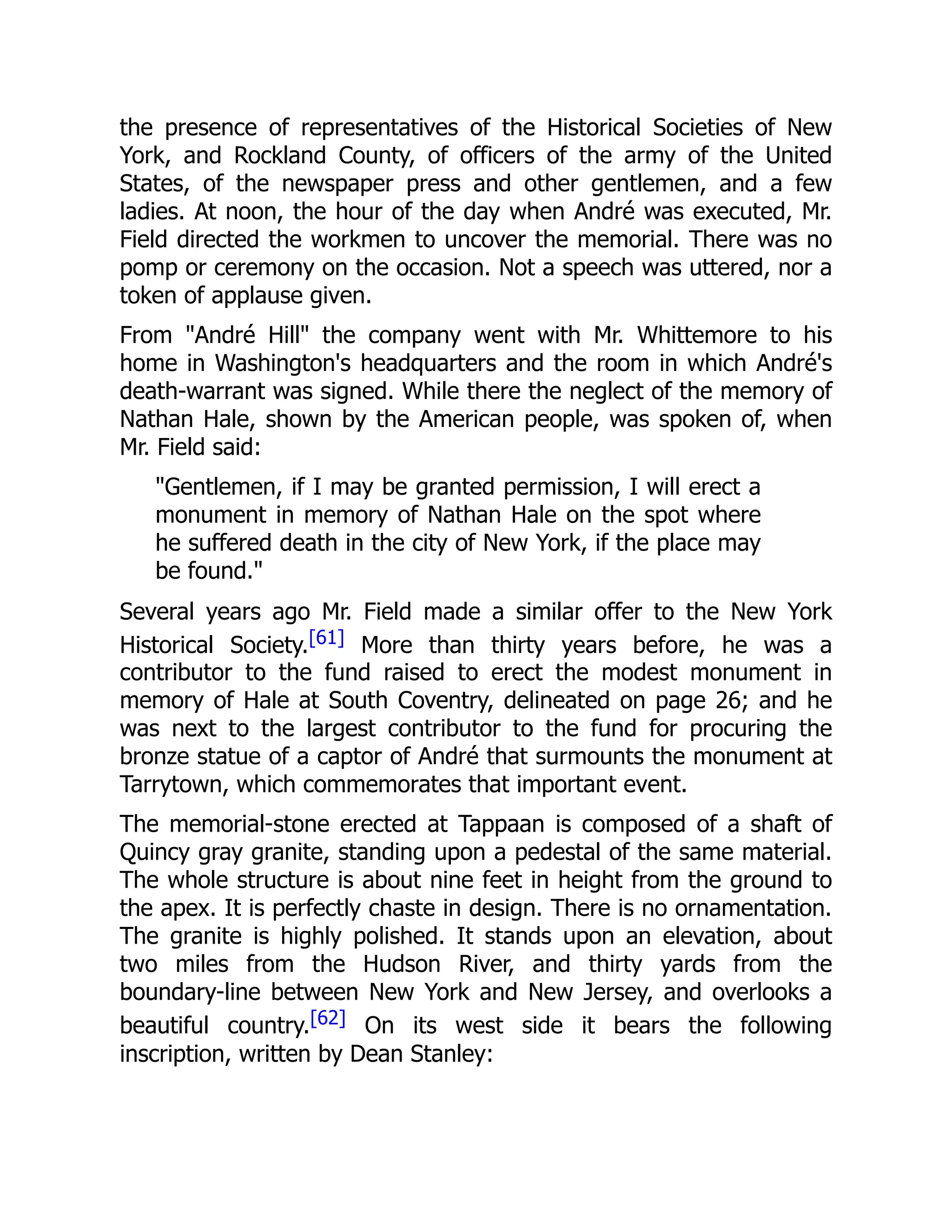 the presence of representatives of the Historical Societies of New
York, and Rockland County, of officers of the army of the United
States, of the newspaper press and other gentlemen, and a few
ladies. At noon, the hour of the day when André was executed, Mr.
Field directed the workmen to uncover the memorial. There was no
pomp or ceremony on the occasion. Not a speech was uttered, nor a
token of applause given.
From "André Hill" the company went with Mr. Whittemore to his
home in Washington's headquarters and the room in which André's
death-warrant was signed. While there the neglect of the memory of
Nathan Hale, shown by the American people, was spoken of, when
Mr. Field said:
"Gentlemen, if I may be granted permission, I will erect a
monument in memory of Nathan Hale on the spot where
he suffered death in the city of New York, if the place may
be found."
Several years ago Mr. Field made a similar offer to the New York
Historical Society.[61] More than thirty years before, he was a
contributor to the fund raised to erect the modest monument in
memory of Hale at South Coventry, delineated on page 26; and he
was next to the largest contributor to the fund for procuring the
bronze statue of a captor of André that surmounts the monument at
Tarrytown, which commemorates that important event.
The memorial-stone erected at Tappaan is composed of a shaft of
Quincy gray granite, standing upon a pedestal of the same material.
The whole structure is about nine feet in height from the ground to
the apex. It is perfectly chaste in design. There is no ornamentation.
The granite is highly polished. It stands upon an elevation, about
two miles from the Hudson River, and thirty yards from the
boundary-line between New York and New Jersey, and overlooks a
beautiful country.[62] On its west side it bears the following
inscription, written by Dean Stanley:
 