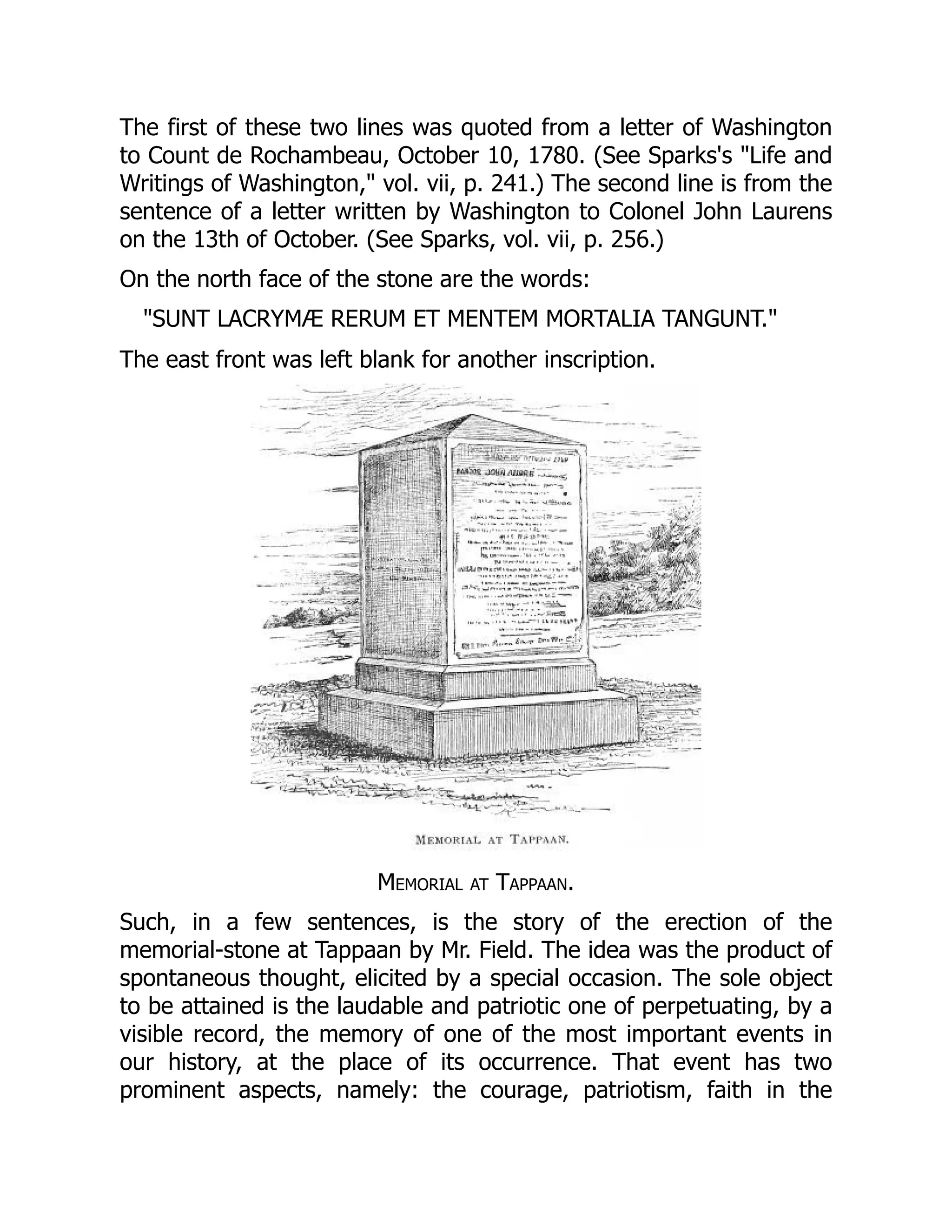 The first of these two lines was quoted from a letter of Washington
to Count de Rochambeau, October 10, 1780. (See Sparks's "Life and
Writings of Washington," vol. vii, p. 241.) The second line is from the
sentence of a letter written by Washington to Colonel John Laurens
on the 13th of October. (See Sparks, vol. vii, p. 256.)
On the north face of the stone are the words:
"SUNT LACRYMÆ RERUM ET MENTEM MORTALIA TANGUNT."
The east front was left blank for another inscription.
Memorial at Tappaan.
Such, in a few sentences, is the story of the erection of the
memorial-stone at Tappaan by Mr. Field. The idea was the product of
spontaneous thought, elicited by a special occasion. The sole object
to be attained is the laudable and patriotic one of perpetuating, by a
visible record, the memory of one of the most important events in
our history, at the place of its occurrence. That event has two
prominent aspects, namely: the courage, patriotism, faith in the
 