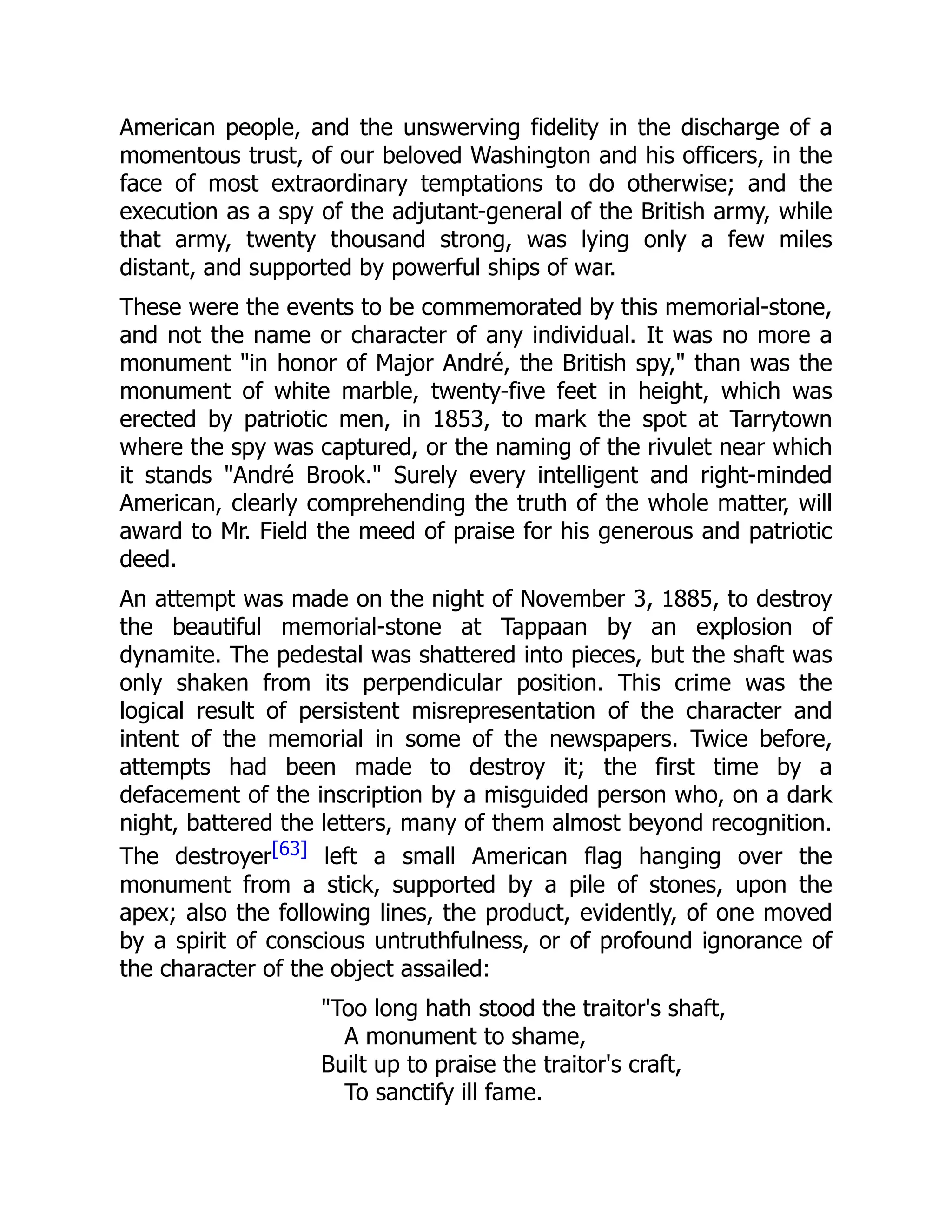 American people, and the unswerving fidelity in the discharge of a
momentous trust, of our beloved Washington and his officers, in the
face of most extraordinary temptations to do otherwise; and the
execution as a spy of the adjutant-general of the British army, while
that army, twenty thousand strong, was lying only a few miles
distant, and supported by powerful ships of war.
These were the events to be commemorated by this memorial-stone,
and not the name or character of any individual. It was no more a
monument "in honor of Major André, the British spy," than was the
monument of white marble, twenty-five feet in height, which was
erected by patriotic men, in 1853, to mark the spot at Tarrytown
where the spy was captured, or the naming of the rivulet near which
it stands "André Brook." Surely every intelligent and right-minded
American, clearly comprehending the truth of the whole matter, will
award to Mr. Field the meed of praise for his generous and patriotic
deed.
An attempt was made on the night of November 3, 1885, to destroy
the beautiful memorial-stone at Tappaan by an explosion of
dynamite. The pedestal was shattered into pieces, but the shaft was
only shaken from its perpendicular position. This crime was the
logical result of persistent misrepresentation of the character and
intent of the memorial in some of the newspapers. Twice before,
attempts had been made to destroy it; the first time by a
defacement of the inscription by a misguided person who, on a dark
night, battered the letters, many of them almost beyond recognition.
The destroyer[63] left a small American flag hanging over the
monument from a stick, supported by a pile of stones, upon the
apex; also the following lines, the product, evidently, of one moved
by a spirit of conscious untruthfulness, or of profound ignorance of
the character of the object assailed:
"Too long hath stood the traitor's shaft,
A monument to shame,
Built up to praise the traitor's craft,
To sanctify ill fame.
 