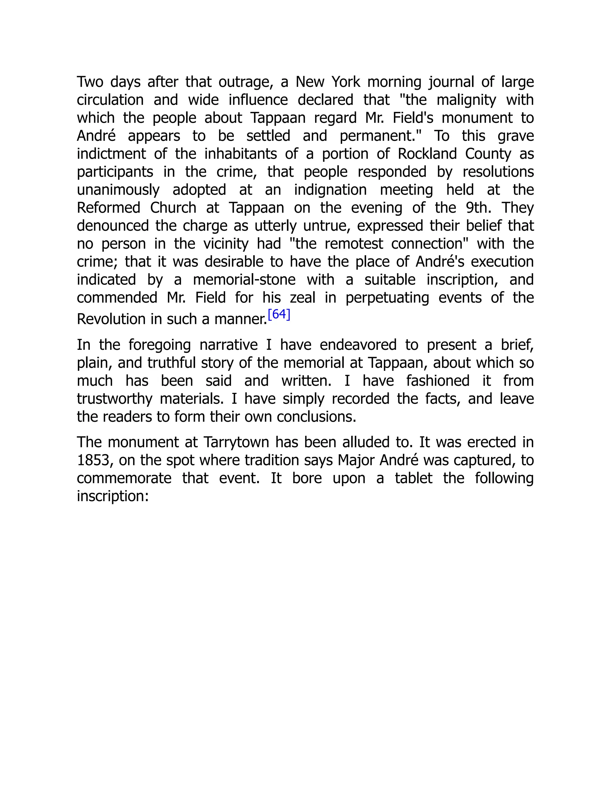 Two days after that outrage, a New York morning journal of large
circulation and wide influence declared that "the malignity with
which the people about Tappaan regard Mr. Field's monument to
André appears to be settled and permanent." To this grave
indictment of the inhabitants of a portion of Rockland County as
participants in the crime, that people responded by resolutions
unanimously adopted at an indignation meeting held at the
Reformed Church at Tappaan on the evening of the 9th. They
denounced the charge as utterly untrue, expressed their belief that
no person in the vicinity had "the remotest connection" with the
crime; that it was desirable to have the place of André's execution
indicated by a memorial-stone with a suitable inscription, and
commended Mr. Field for his zeal in perpetuating events of the
Revolution in such a manner.[64]
In the foregoing narrative I have endeavored to present a brief,
plain, and truthful story of the memorial at Tappaan, about which so
much has been said and written. I have fashioned it from
trustworthy materials. I have simply recorded the facts, and leave
the readers to form their own conclusions.
The monument at Tarrytown has been alluded to. It was erected in
1853, on the spot where tradition says Major André was captured, to
commemorate that event. It bore upon a tablet the following
inscription:
 