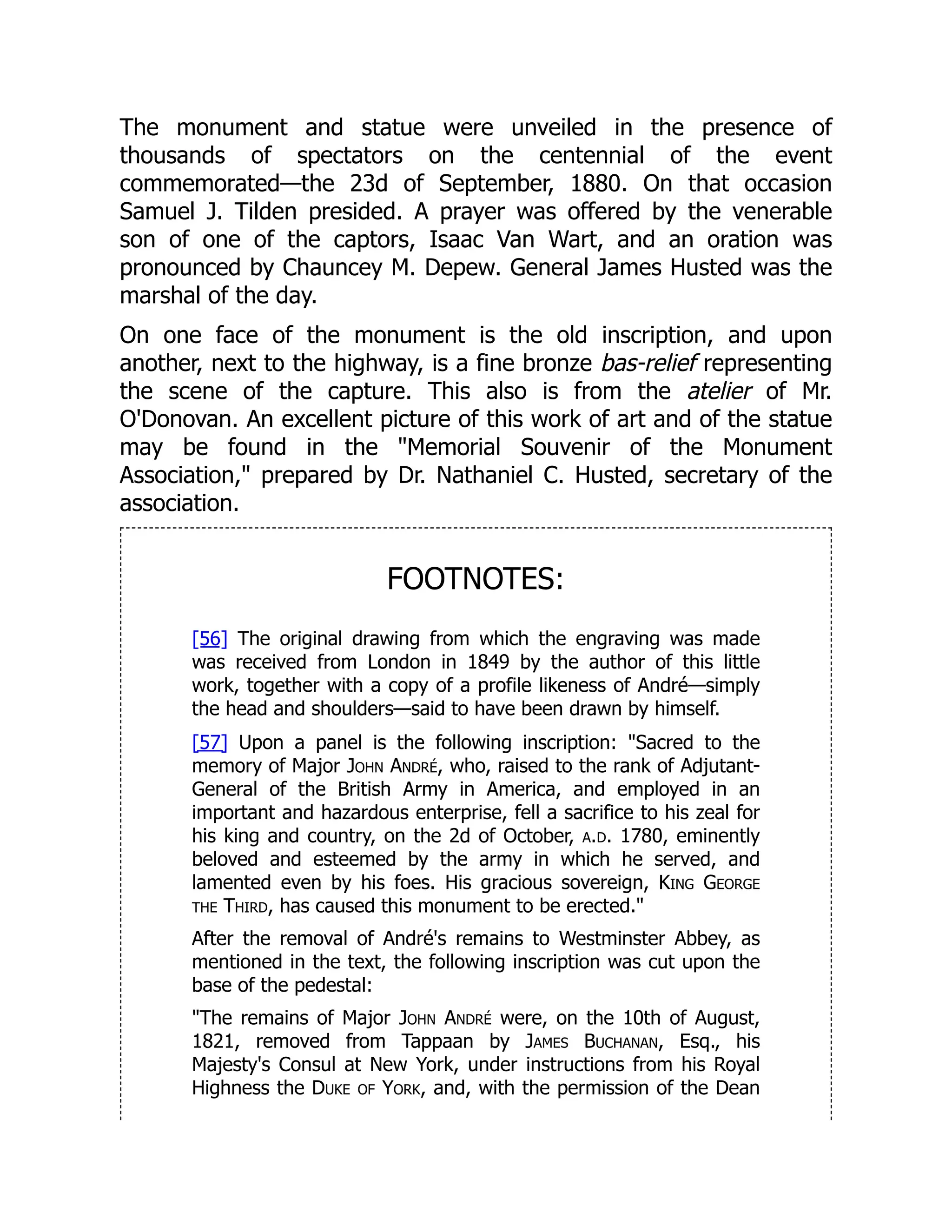 The monument and statue were unveiled in the presence of
thousands of spectators on the centennial of the event
commemorated—the 23d of September, 1880. On that occasion
Samuel J. Tilden presided. A prayer was offered by the venerable
son of one of the captors, Isaac Van Wart, and an oration was
pronounced by Chauncey M. Depew. General James Husted was the
marshal of the day.
On one face of the monument is the old inscription, and upon
another, next to the highway, is a fine bronze bas-relief representing
the scene of the capture. This also is from the atelier of Mr.
O'Donovan. An excellent picture of this work of art and of the statue
may be found in the "Memorial Souvenir of the Monument
Association," prepared by Dr. Nathaniel C. Husted, secretary of the
association.
FOOTNOTES:
[56] The original drawing from which the engraving was made
was received from London in 1849 by the author of this little
work, together with a copy of a profile likeness of André—simply
the head and shoulders—said to have been drawn by himself.
[57] Upon a panel is the following inscription: "Sacred to the
memory of Major John André, who, raised to the rank of Adjutant-
General of the British Army in America, and employed in an
important and hazardous enterprise, fell a sacrifice to his zeal for
his king and country, on the 2d of October, a.d. 1780, eminently
beloved and esteemed by the army in which he served, and
lamented even by his foes. His gracious sovereign, King George
the Third, has caused this monument to be erected."
After the removal of André's remains to Westminster Abbey, as
mentioned in the text, the following inscription was cut upon the
base of the pedestal:
"The remains of Major John André were, on the 10th of August,
1821, removed from Tappaan by James Buchanan, Esq., his
Majesty's Consul at New York, under instructions from his Royal
Highness the Duke of York, and, with the permission of the Dean
 