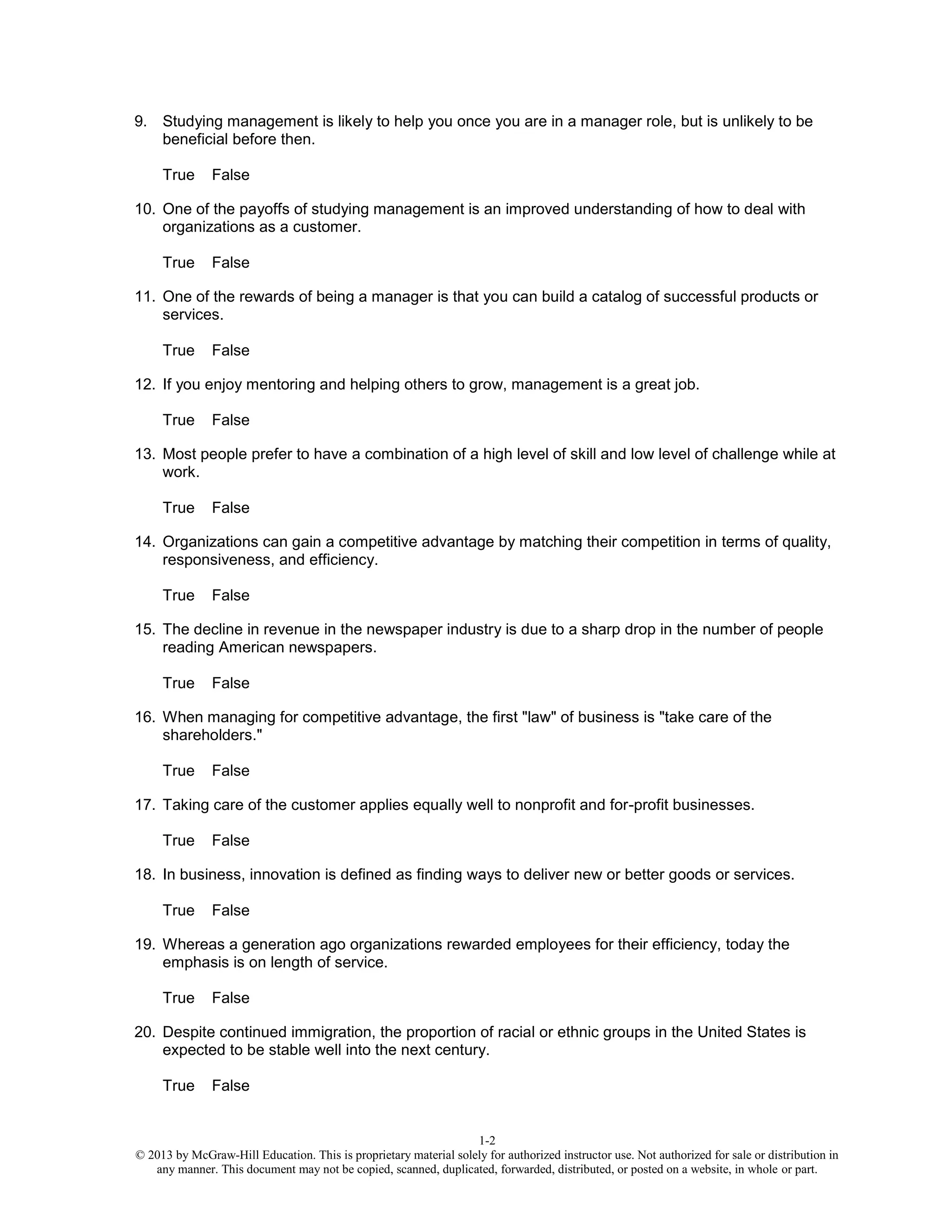 1-2
© 2013 by McGraw-Hill Education. This is proprietary material solely for authorized instructor use. Not authorized for sale or distribution in
any manner. This document may not be copied, scanned, duplicated, forwarded, distributed, or posted on a website, in whole or part.
9. Studying management is likely to help you once you are in a manager role, but is unlikely to be
beneficial before then.
True False
10. One of the payoffs of studying management is an improved understanding of how to deal with
organizations as a customer.
True False
11. One of the rewards of being a manager is that you can build a catalog of successful products or
services.
True False
12. If you enjoy mentoring and helping others to grow, management is a great job.
True False
13. Most people prefer to have a combination of a high level of skill and low level of challenge while at
work.
True False
14. Organizations can gain a competitive advantage by matching their competition in terms of quality,
responsiveness, and efficiency.
True False
15. The decline in revenue in the newspaper industry is due to a sharp drop in the number of people
reading American newspapers.
True False
16. When managing for competitive advantage, the first "law" of business is "take care of the
shareholders."
True False
17. Taking care of the customer applies equally well to nonprofit and for-profit businesses.
True False
18. In business, innovation is defined as finding ways to deliver new or better goods or services.
True False
19. Whereas a generation ago organizations rewarded employees for their efficiency, today the
emphasis is on length of service.
True False
20. Despite continued immigration, the proportion of racial or ethnic groups in the United States is
expected to be stable well into the next century.
True False
 