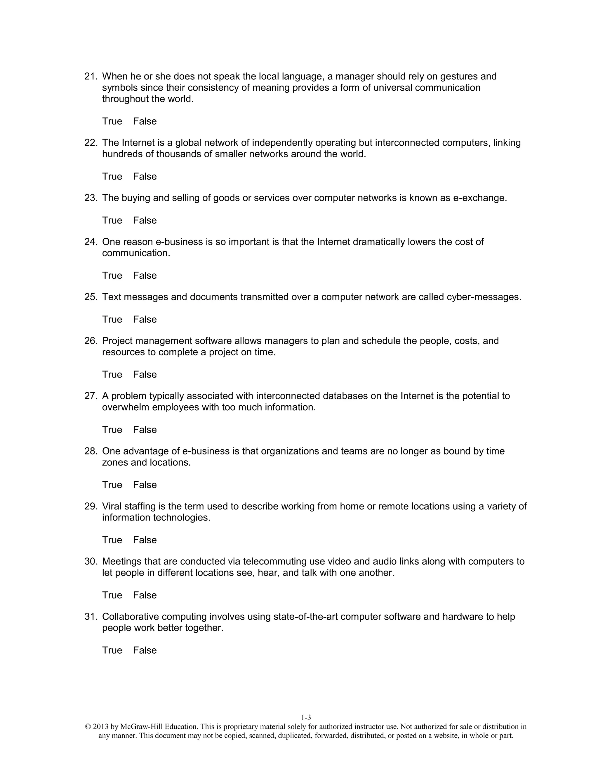 1-3
© 2013 by McGraw-Hill Education. This is proprietary material solely for authorized instructor use. Not authorized for sale or distribution in
any manner. This document may not be copied, scanned, duplicated, forwarded, distributed, or posted on a website, in whole or part.
21. When he or she does not speak the local language, a manager should rely on gestures and
symbols since their consistency of meaning provides a form of universal communication
throughout the world.
True False
22. The Internet is a global network of independently operating but interconnected computers, linking
hundreds of thousands of smaller networks around the world.
True False
23. The buying and selling of goods or services over computer networks is known as e-exchange.
True False
24. One reason e-business is so important is that the Internet dramatically lowers the cost of
communication.
True False
25. Text messages and documents transmitted over a computer network are called cyber-messages.
True False
26. Project management software allows managers to plan and schedule the people, costs, and
resources to complete a project on time.
True False
27. A problem typically associated with interconnected databases on the Internet is the potential to
overwhelm employees with too much information.
True False
28. One advantage of e-business is that organizations and teams are no longer as bound by time
zones and locations.
True False
29. Viral staffing is the term used to describe working from home or remote locations using a variety of
information technologies.
True False
30. Meetings that are conducted via telecommuting use video and audio links along with computers to
let people in different locations see, hear, and talk with one another.
True False
31. Collaborative computing involves using state-of-the-art computer software and hardware to help
people work better together.
True False
 
