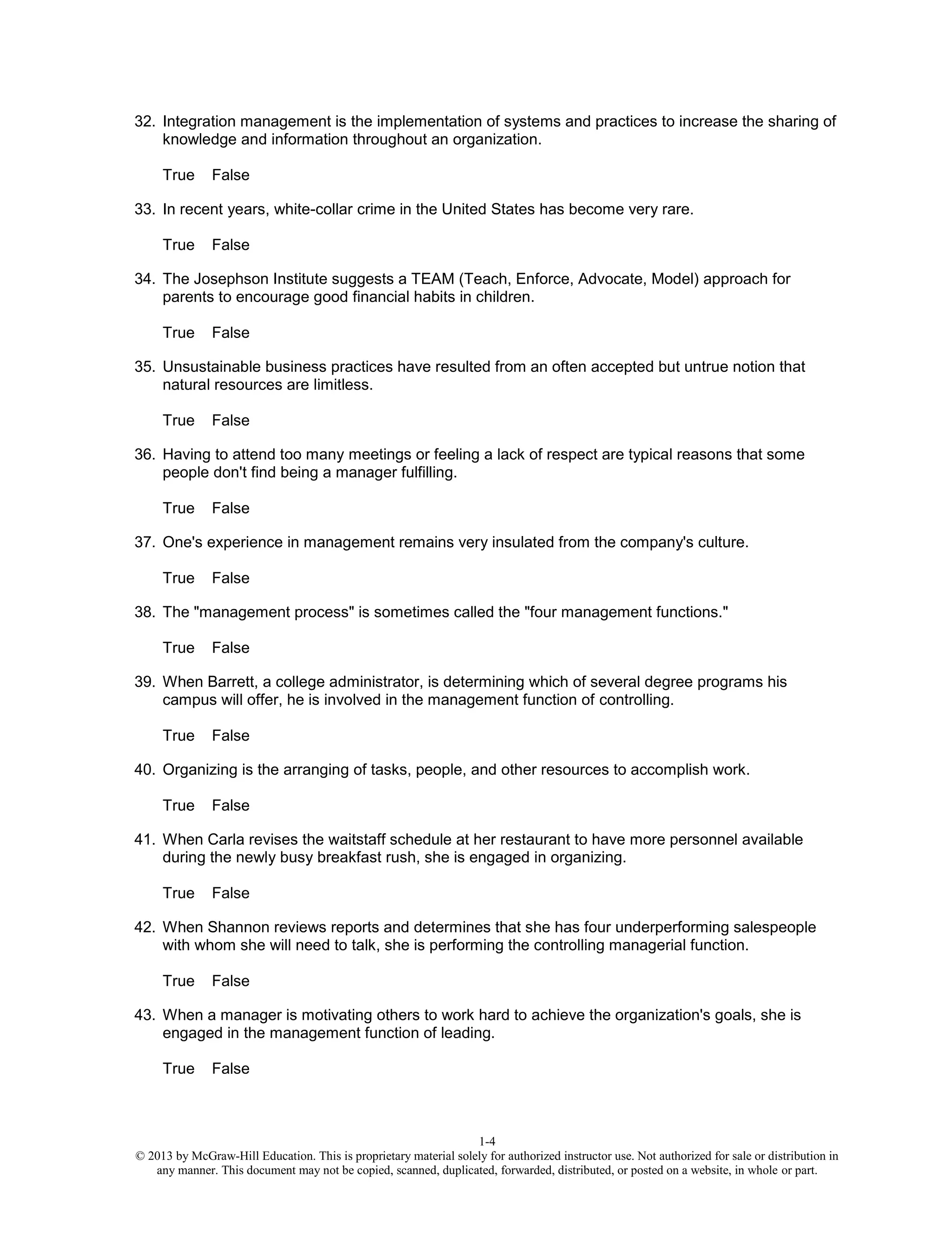 1-4
© 2013 by McGraw-Hill Education. This is proprietary material solely for authorized instructor use. Not authorized for sale or distribution in
any manner. This document may not be copied, scanned, duplicated, forwarded, distributed, or posted on a website, in whole or part.
32. Integration management is the implementation of systems and practices to increase the sharing of
knowledge and information throughout an organization.
True False
33. In recent years, white-collar crime in the United States has become very rare.
True False
34. The Josephson Institute suggests a TEAM (Teach, Enforce, Advocate, Model) approach for
parents to encourage good financial habits in children.
True False
35. Unsustainable business practices have resulted from an often accepted but untrue notion that
natural resources are limitless.
True False
36. Having to attend too many meetings or feeling a lack of respect are typical reasons that some
people don't find being a manager fulfilling.
True False
37. One's experience in management remains very insulated from the company's culture.
True False
38. The "management process" is sometimes called the "four management functions."
True False
39. When Barrett, a college administrator, is determining which of several degree programs his
campus will offer, he is involved in the management function of controlling.
True False
40. Organizing is the arranging of tasks, people, and other resources to accomplish work.
True False
41. When Carla revises the waitstaff schedule at her restaurant to have more personnel available
during the newly busy breakfast rush, she is engaged in organizing.
True False
42. When Shannon reviews reports and determines that she has four underperforming salespeople
with whom she will need to talk, she is performing the controlling managerial function.
True False
43. When a manager is motivating others to work hard to achieve the organization's goals, she is
engaged in the management function of leading.
True False
 