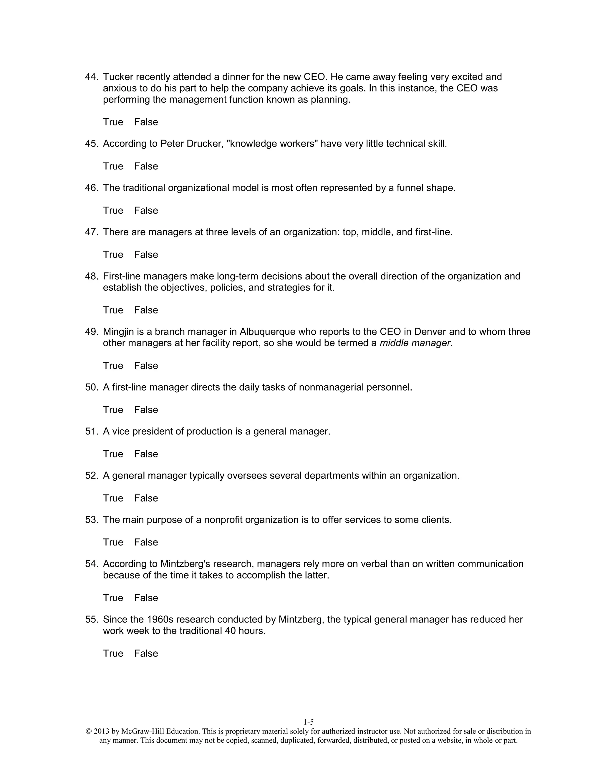 1-5
© 2013 by McGraw-Hill Education. This is proprietary material solely for authorized instructor use. Not authorized for sale or distribution in
any manner. This document may not be copied, scanned, duplicated, forwarded, distributed, or posted on a website, in whole or part.
44. Tucker recently attended a dinner for the new CEO. He came away feeling very excited and
anxious to do his part to help the company achieve its goals. In this instance, the CEO was
performing the management function known as planning.
True False
45. According to Peter Drucker, "knowledge workers" have very little technical skill.
True False
46. The traditional organizational model is most often represented by a funnel shape.
True False
47. There are managers at three levels of an organization: top, middle, and first-line.
True False
48. First-line managers make long-term decisions about the overall direction of the organization and
establish the objectives, policies, and strategies for it.
True False
49. Mingjin is a branch manager in Albuquerque who reports to the CEO in Denver and to whom three
other managers at her facility report, so she would be termed a middle manager.
True False
50. A first-line manager directs the daily tasks of nonmanagerial personnel.
True False
51. A vice president of production is a general manager.
True False
52. A general manager typically oversees several departments within an organization.
True False
53. The main purpose of a nonprofit organization is to offer services to some clients.
True False
54. According to Mintzberg's research, managers rely more on verbal than on written communication
because of the time it takes to accomplish the latter.
True False
55. Since the 1960s research conducted by Mintzberg, the typical general manager has reduced her
work week to the traditional 40 hours.
True False
 