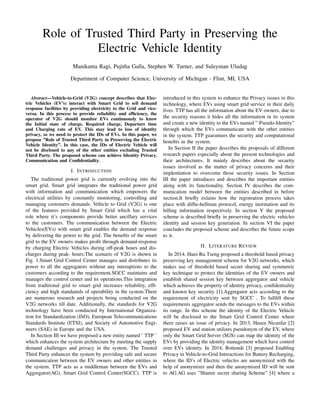 Role of Trusted Third Party in Preserving the
Electric Vehicle Identity
Manikanta Ragi, Pujitha Galla, Stephen W. Turner, and Suleyman Uludag
Department of Computer Science, University of Michigan - Flint, MI, USA
Abstract—Vehicle-to-Grid (V2G) concept describes that Elec-
tric Vehicles (EV’s) interact with Smart Grid to sell demand
response facilities by providing electricity to the Grid and vice-
versa. In this process to provide reliability and efﬁciency, the
operator of V2G should monitor EVs continuously to know
the Initial state of charge, Required charge, Departure time
and Charging rate of EV. This may lead to loss of identity
privacy, so we need to protect the IDs of EVs. In this paper, we
propose ”Role of Trusted Third Party in Preserving the Electric
Vehicle Identity”. In this case, the IDs of Electric Vehicle will
not be disclosed to any of the other entities excluding Trusted
Third Party. The proposed scheme can achieve Identity Privacy,
Communication and Conﬁdentiality.
I. INTRODUCTION
The traditional power grid is currently evolving into the
smart grid. Smart grid integrates the traditional power grid
with information and communication which empowers the
electrical utilities by constantly monitoring, controlling and
managing customers demands. Vehicle to Grid (V2G) is one
of the features provided by Smart Grid which has a vital
role where it’s components provide better ancillary services
to the customers. The communication between the Electric
Vehicles(EVs) with smart grid enables the demand response
by delivering the power to the grid. The beneﬁts of the smart
grid to the EV owners makes proﬁt through demand-response
by charging Electric Vehicles during off-peak hours and dis-
charges during peak- hours.The scenario of V2G is shown in
Fig. 1.Smart Grid Control Center manages and distributes its
power to all the aggregators without any interuptions to the
customers according to the requirement.SGCC maintains and
manages the control center and its operations.This integration
from traditional grid to smart grid increases reliability, efﬁ-
ciency and high standanrds of operability in the system.There
are numerous research and projects being conducted on the
V2G networks till date. Additionally, the standards for V2G
technology have been conducted by International Organiza-
tion for Standardization (ISO), European Telecommunications
Standards Institute (ETSI), and Society of Automotive Engi-
neers (SAE) in Europe and the USA.
In Section III we have proposed a new entity named ’ TTP ’
which enhances the system architecture by meeting the supply
demand challenges and privacy in the system. The Trusted
Third Party enhances the system by providing safe and secure
communication between the EV owners and other entities in
the system. TTP acts as a middleman between the EVs and
Aggregator(AG), Smart Grid Control Center(SGCC). TTP is
introduced in this system to enhance the Privacy issues in this
technology, where EVs using smart grid service in their daily
lives. TTP has all the information about the EV owners, due to
the security reasons it hides all the information in its system
and create a new identity to the EVs named ” Pseudo-Identity”
through which the EVs communicate with the other entities
in the system. TTP guarantees the security and computational
beneﬁts in the system.
In Section II the paper describes the proposals of different
research papers especially about the present technologies and
their architectures. It mainly describes about the security
issues involved as the matter of privacy concerns and their
implemtation to overcome those security issues. In Section
III the paper introduces and describes the important entities
along with its functionality. Section IV describes the com-
munication model between the entities described in before
section.It brieﬂy exlains how the registration process takes
place with difﬁe-hellman protocol, energy inormation and its
billing information respectively. In section V the proposed
scheme is described brieﬂy in preserving the electric vehicles
identity and session key generation. In section VI the paper
concludes the proposed scheme and describes the future scope
to it.
II. LITERATURE REVIEW
In 2014, Huei-Ru Tseng proposed a threshold based privacy
preserving key management scheme for V2G networks, which
makes use of threshold based secret sharing and symmetric
key technique to protect the identities of the EV owners and
establish shared session key between aggregator and vehicle
which achieves the property of identity privacy, conﬁdentiality
and known key security [1].Aggregator acts according to the
requirement of electricity sent by SGCC . To fullﬁll these
requirements aggregator sends the messages to the EVs within
its range. In this scheme the identity of the Electric Vehicle
will be disclosed to the Smart Grid Control Center where
there raises an issue of privacy. In 2013, Hasen Nicanfar [2]
proposed EV and station utilizes pseudonym of the EV, where
only the Smart Grid Server (SGS) can map the identity of the
EVs by providing the identity management which have control
over EVs identity. In 2014, Rottondi [3] proposed Enabling
Privacy in Vehicle-to-Grid Interactions for Battery Recharging,
where the ID’s of Electric vehicles are anonymized with the
help of anonymizer and then the anonymized ID will be sent
to AG.AG uses ”Shamir secret sharing Scheme” [4] where a
 
