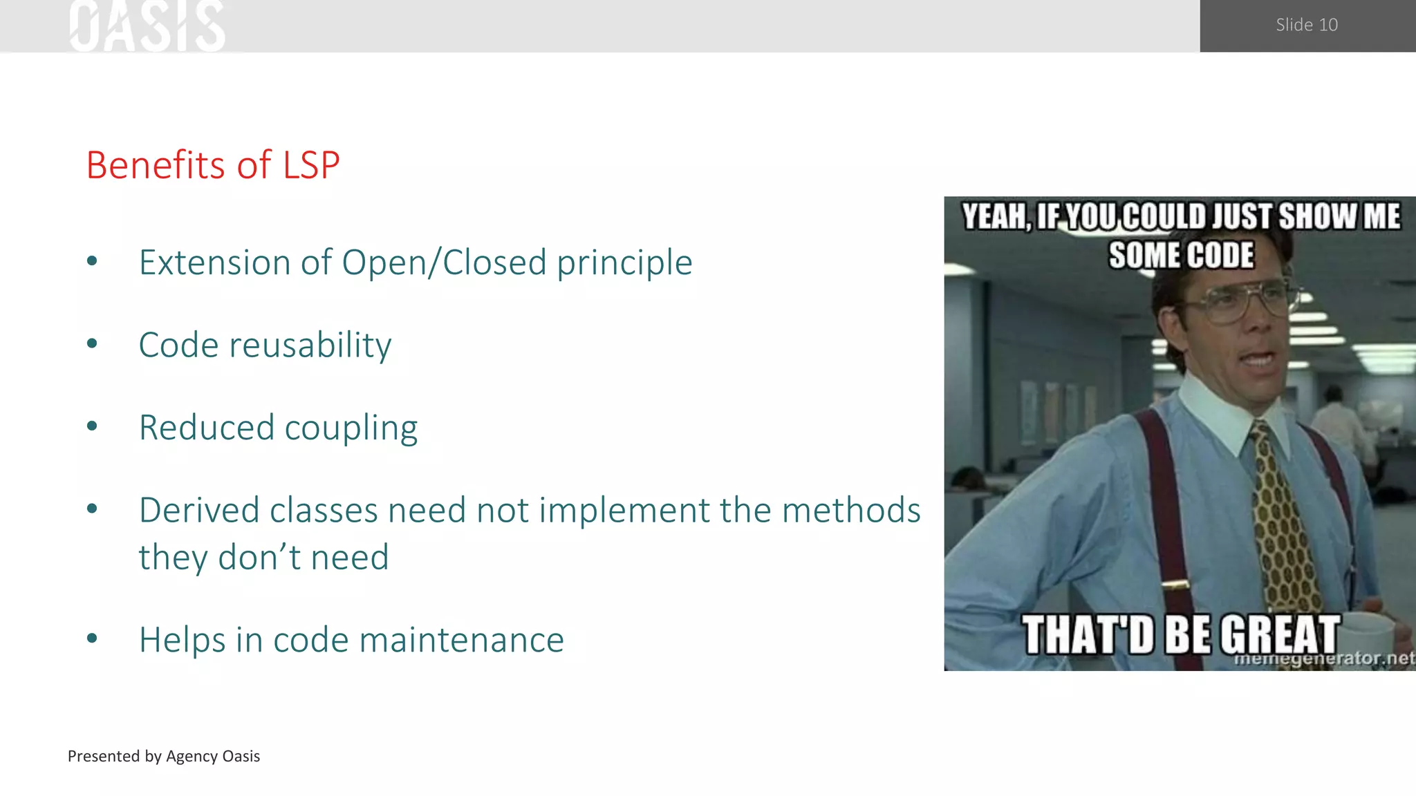 Slide 10
Benefits of LSP
• Extension of Open/Closed principle
• Code reusability
• Reduced coupling
• Derived classes need not implement the methods
they don’t need
• Helps in code maintenance
Presented by Agency Oasis
 