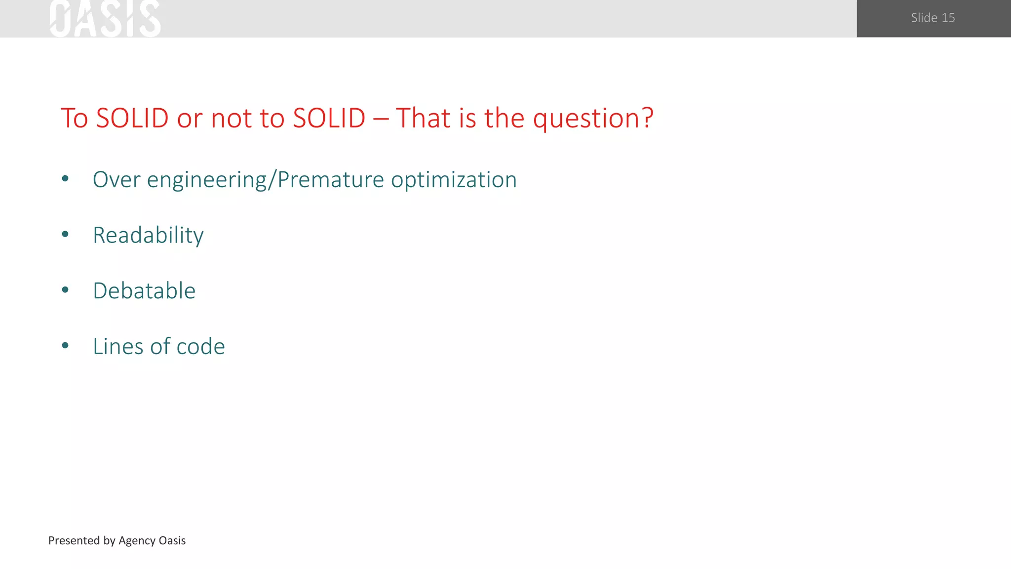 Slide 15
To SOLID or not to SOLID – That is the question?
• Over engineering/Premature optimization
• Readability
• Debatable
• Lines of code
Presented by Agency Oasis
 