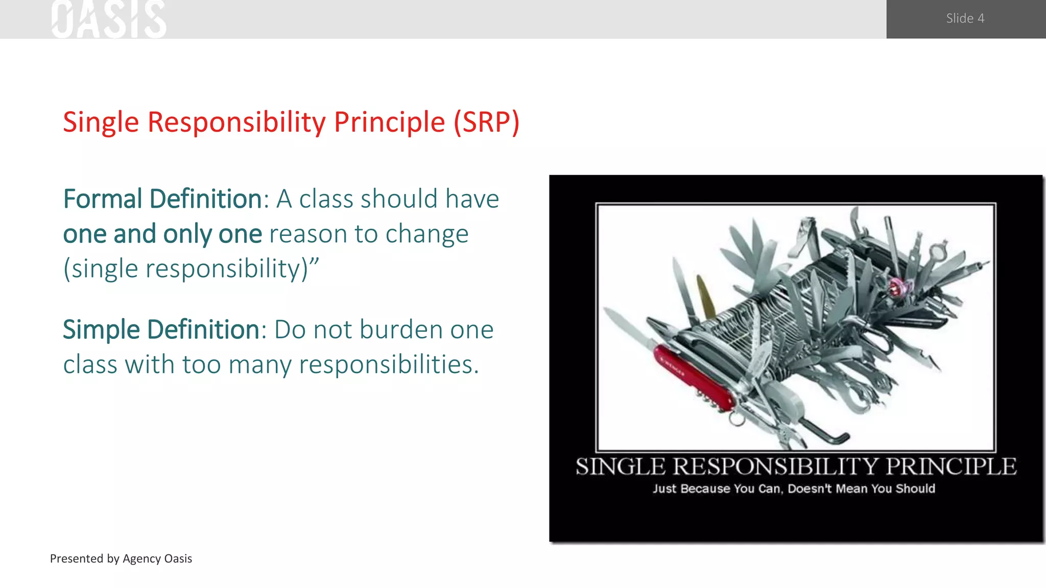 Slide 4
Single Responsibility Principle (SRP)
Formal Definition: A class should have
one and only one reason to change
(single responsibility)”
Simple Definition: Do not burden one
class with too many responsibilities.
Presented by Agency Oasis
 