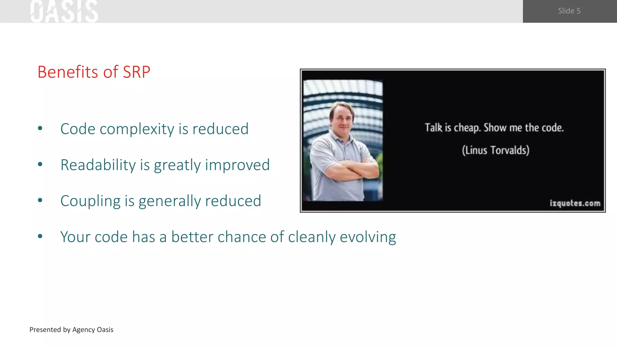 Slide 5
Benefits of SRP
• Code complexity is reduced
• Readability is greatly improved
• Coupling is generally reduced
• Your code has a better chance of cleanly evolving
Presented by Agency Oasis
 