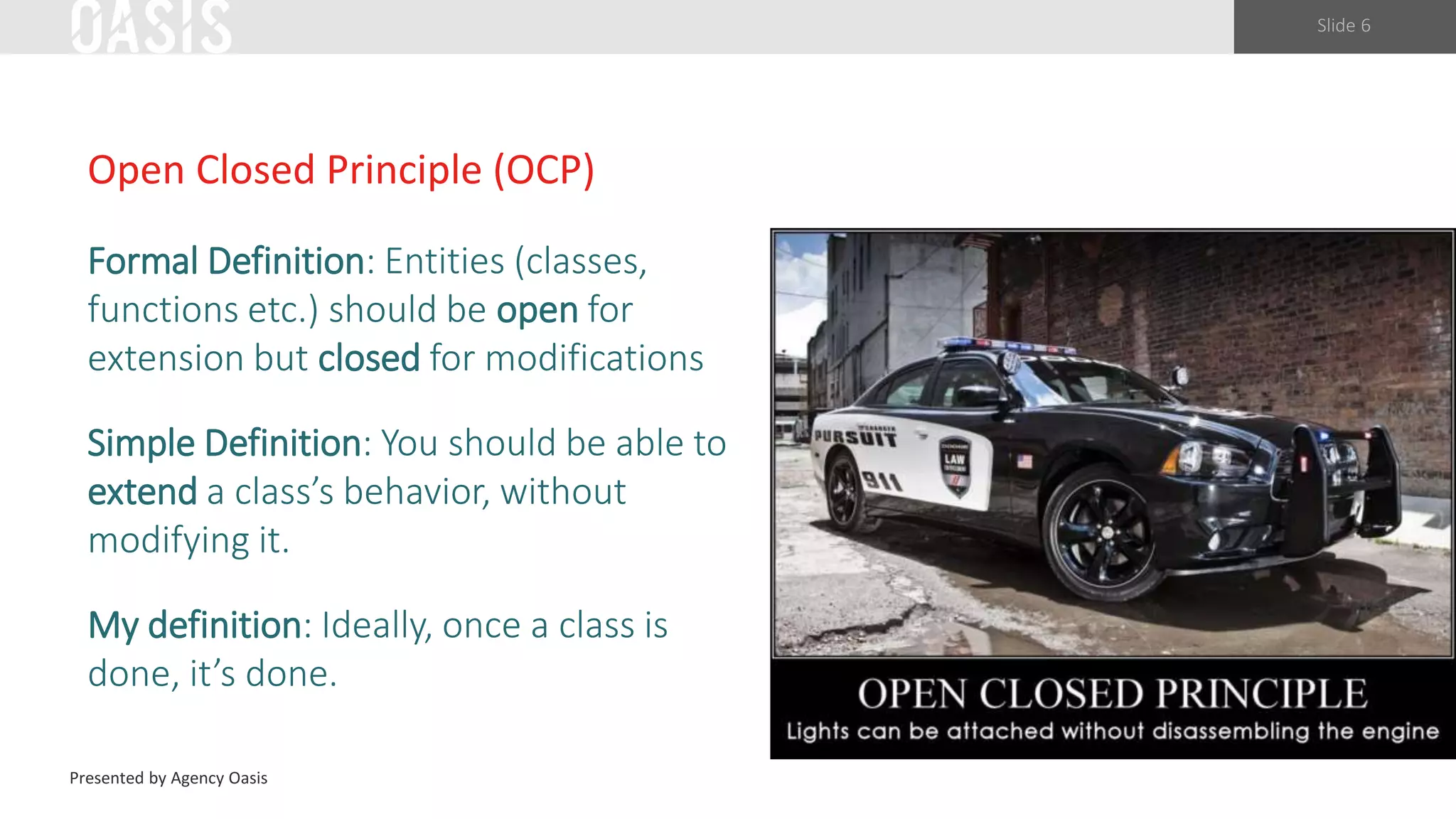 Slide 6
Open Closed Principle (OCP)
Formal Definition: Entities (classes,
functions etc.) should be open for
extension but closed for modifications
Simple Definition: You should be able to
extend a class’s behavior, without
modifying it.
My definition: Ideally, once a class is
done, it’s done.
Presented by Agency Oasis
 
