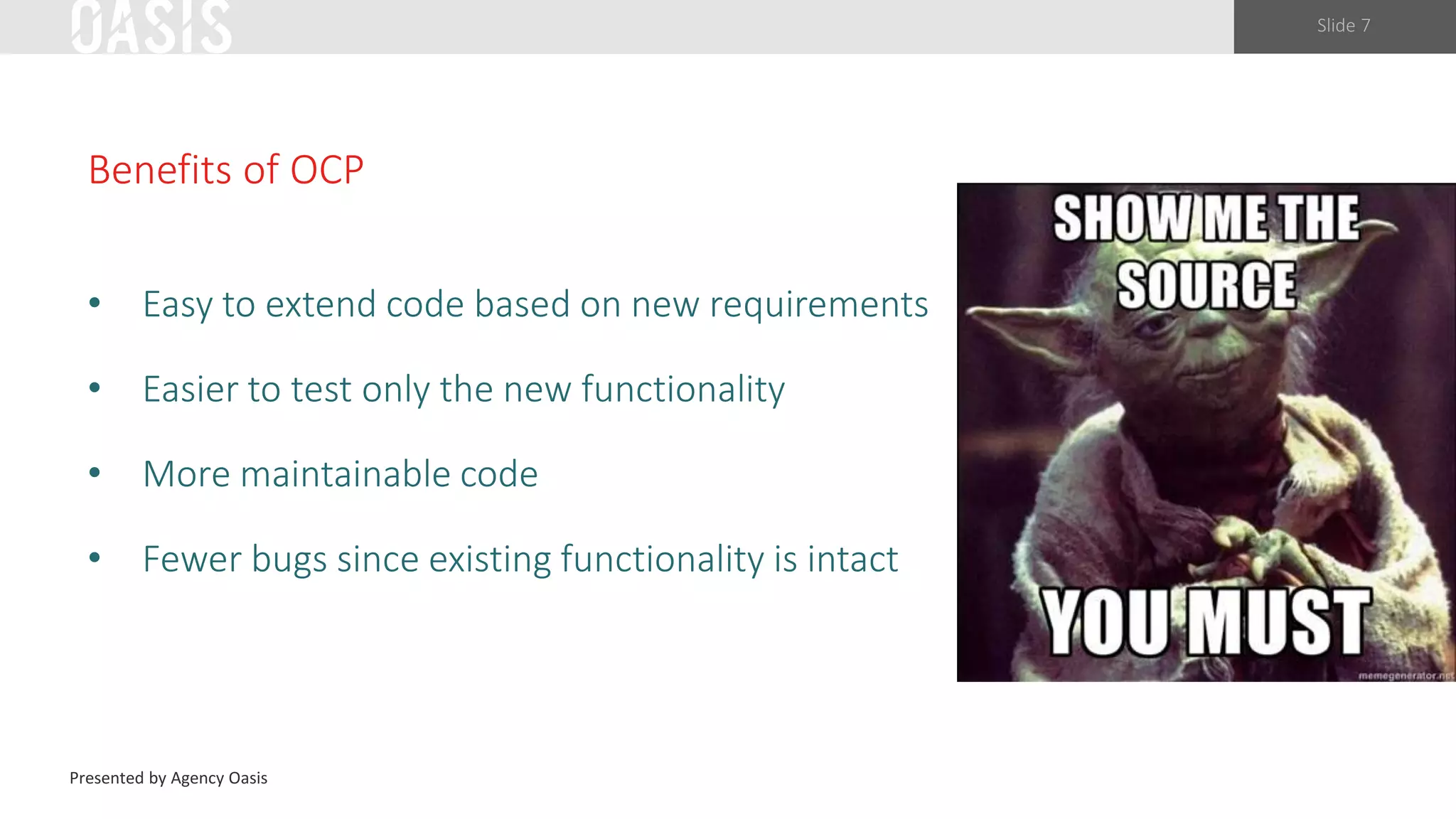 Slide 7
Benefits of OCP
• Easy to extend code based on new requirements
• Easier to test only the new functionality
• More maintainable code
• Fewer bugs since existing functionality is intact
Presented by Agency Oasis
 