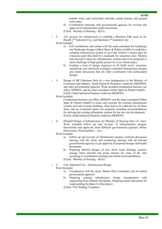 AGM2
Mar-16
potable water, and wastewater networks, pump stations, and ground
water tanks.
b) Coordination meetings with governmental agencies for revision and
approval of infrastructure tender documents.
(Client : Ministry of Housing – KSA).
: 2- A/E services for infrastructure to establish a Business Park areas at Al-
Riyadh 2nd
Industrial City, and Dammam 2nd
Industrial city:
Work Included:
a) Full coordination and contact with the main consultant for Landscape
and Hardscape designs (Albert Speer & Partner GmbH) to establish a
complete infrastructure system to serve the Achitect’s master plan for
a business park that shall be a landmark for industrial cities. Modern
and innovative ideas for infrastructure systems had to be proposed to
meets challenge of high quality project in a very limited space.
b) Leading a team of design engineers in all fields (civil, structural,
mechanical, and electrical) to prepare a detailed infrastructure designs
and tender documents that are fully coordinated with architectural
designs.
: 3- Design of MCI Business Park for a new headquarters to the Ministry of
Commerce and Industry, Saudi Industrial Properties Authority (MODON),
and other governmental agencies. Work included coordination between our
office, MODON, and the main consultant (Albert Speer & Partner GmbH).
(Client: Saudi Industrial Property Authority-MODON).
Work Included:
Coordination between our office, MODON, and the main consultant (Albert
Speer & Partner GmbH) to assess and evaluate the existing infrastructure
systems and and existing buildings. Data had to be collected for all these
items, and an evaluation report was prepared, including recommendations
for utilizing the existing infrastuture systems for the new site development.
(Client: Saudi Industrial Property Authority-MODON).
: 4- Detailed Design of Infrastructure for Ministry of Housing Sites (27 sites).
Work included follow up and revision of infrastructures designs,
Discussions and approvals from different governmental agencies (Water
Directorates, Municipalities …etc.).
Work Included:
a) Follow up and revision of infrastructure designs, technical discussion
meeting with the client, and conducting meeting with all relevant
governmental agencies to get approval of prepared designs and tender
documents.
b) Preparing detailed designs of new storm water drainage systems,
sewage water network and pump stations for some of the sites
according to coordination meetings and clients recommendations.
(Client : Ministry of Housing – KSA).
: 5- FAL Industrial City – Infrastructure Design
Work Included:
a) Coordination with the client, Master Plan Consultant, and all related
governmental agencies.
b) Preparing concept infrastructure design inccoperation with
engineering from different disciplines. Preparing tender documents for
rough grading for phase I of the project.
(Client: FAL Holding Company).
 