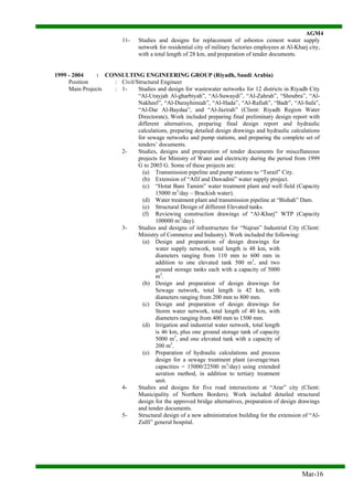 AGM4
Mar-16
11- Studies and designs for replacement of asbestos cement water supply
network for residential city of military factories employees at Al-Kharj city,
with a total length of 28 km, and preparation of tender documents.
1999 - 2004 : CONSULTING ENGINEERING GROUP (Riyadh, Saudi Arabia)
Position : Civil/Structural Engineer
Main Projects : 1- Studies and design for wastewater networks for 12 districts in Riyadh City
“Al-Urayjah Al-gharbiyah”, “Al-Suwaydi”, “Al-Zahrah”, “Shoubra”, “Al-
Nakheel”, “Al-Durayhimiah”, “Al-Hada”, “Al-Rafiah”, “Badr”, “Al-Safa”,
“Al-Dar Al-Baydaa”, and “Al-Jazirah” (Client: Riyadh Region Water
Directorate), Work included preparing final preliminary design report with
different alternatives, preparing final design report and hydraulic
calculations, preparing detailed design drawings and hydraulic calculations
for sewage networks and pump stations, and preparing the complete set of
tenders’ documents.
2- Studies, designs and preparation of tender documents for miscellaneous
projects for Ministry of Water and electricity during the period from 1999
G to 2003 G. Some of these projects are:
(a) Transmission pipeline and pump stations to “Turaif” City.
(b) Extension of “Afif and Dawadmi” water supply project.
(c) “Hotat Bani Tamim” water treatment plant and well field (Capacity
15000 m3
/day – Brackish water).
(d) Water treatment plant and transmission pipeline at “Bishah” Dam.
(e) Structural Design of different Elevated tanks.
(f) Reviewing construction drawings of “Al-Kharj” WTP (Capacity
100000 m3
/day).
3- Studies and designs of infrastructure for “Najran” Industrial City (Client:
Ministry of Commerce and Industry). Work included the following:
(a) Design and preparation of design drawings for
water supply network, total length is 48 km, with
diameters ranging from 110 mm to 600 mm in
addition to one elevated tank 500 m3
, and two
ground storage tanks each with a capacity of 5000
m3
.
(b) Design and preparation of design drawings for
Sewage network, total length is 42 km, with
diameters ranging from 200 mm to 800 mm.
(c) Design and preparation of design drawings for
Storm water network, total length of 40 km, with
diameters ranging from 400 mm to 1500 mm.
(d) Irrigation and industrial water network, total length
is 46 km, plus one ground storage tank of capacity
5000 m3
, and one elevated tank with a capacity of
200 m3
.
(e) Preparation of hydraulic calculations and process
design for a sewage treatment plant (average/max
capacities = 15000/22500 m3
/day) using extended
aeration method, in addition to tertiary treatment
unit.
4- Studies and designs for five road intersections at “Arar” city (Client:
Municipality of Northern Borders). Work included detailed structural
design for the approved bridge alternatives, preparation of design drawings
and tender documents.
5- Structural design of a new administration building for the extension of “Al-
Zulfi” general hospital.
 